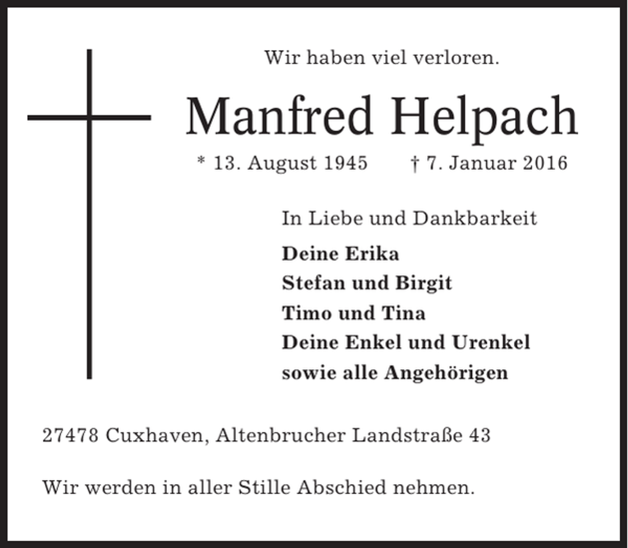 <p>Wir haben viel verloren.</p><p>Manfred Helpach<br />* 13. August 1945</p><p>† 7. Januar 2016</p><p>In Liebe und Dankbarkeit<br />Deine Erika<br />Stefan und Birgit<br />Timo und Tina<br />Deine Enkel und Urenkel<br />sowie alle Angehörigen<br />27478 Cuxhaven, Altenbrucher Landstraße 43<br />Wir werden in aller Stille Abschied nehmen.</p>