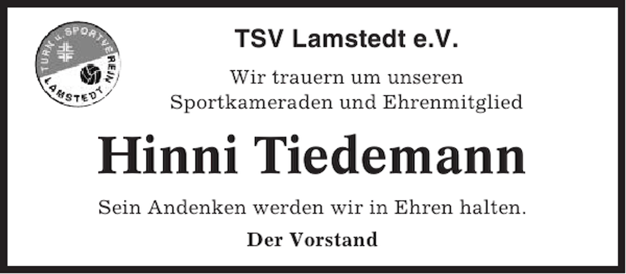<p>TSV Lamstedt e.V.<br />Wir trauern um unseren<br />Sportkameraden und Ehrenmitglied</p><p>Hinni Tiedemann<br />Sein Andenken werden wir in Ehren halten.<br />Der Vorstand</p>