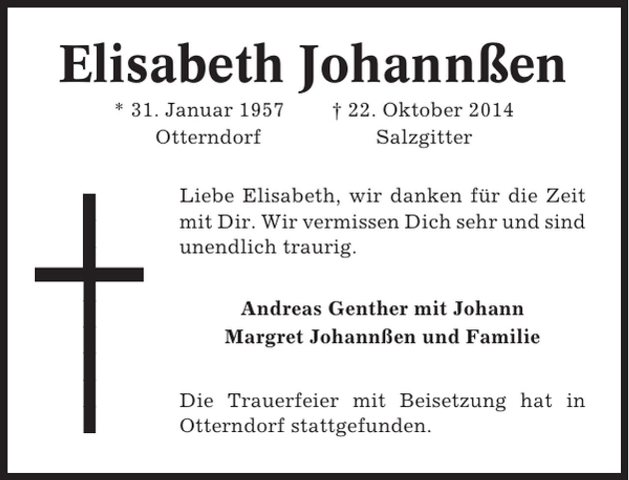 <p>Elisabeth Johannßen<br />* 31. Januar 1957<br />Otterndorf</p><p>† 22. Oktober 2014<br />Salzgitter</p><p>Liebe Elisabeth, wir danken für die Zeit<br />mit Dir. Wir vermissen Dich sehr und sind<br />unendlich traurig.<br />Andreas Genther mit Johann<br />Margret Johannßen und Familie<br />Die Trauerfeier mit Beisetzung hat in<br />Otterndorf stattgefunden.</p>