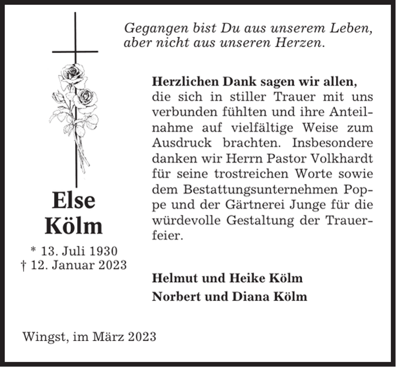 <p>Gegangen bist Du aus unserem Leben,<br />aber nicht aus unseren Herzen.</p><p>Else<br />Kölm</p><p>Herzlichen Dank sagen wir allen,<br />die sich in stiller Trauer mit uns<br />verbunden fühlten und ihre Anteilnahme auf vielfältige Weise zum<br />Ausdruck brachten. Insbesondere<br />danken wir Herrn Pastor Volkhardt<br />für seine trostreichen Worte sowie<br />dem Bestattungsunternehmen Poppe und der Gärtnerei Junge für die<br />würdevolle Gestaltung der Trauerfeier.</p><p>* 13. Juli 1930<br />† 12. Januar 2023<br />Helmut und Heike Kölm<br />Norbert und Diana Kölm<br />Wingst, im März 2023</p>