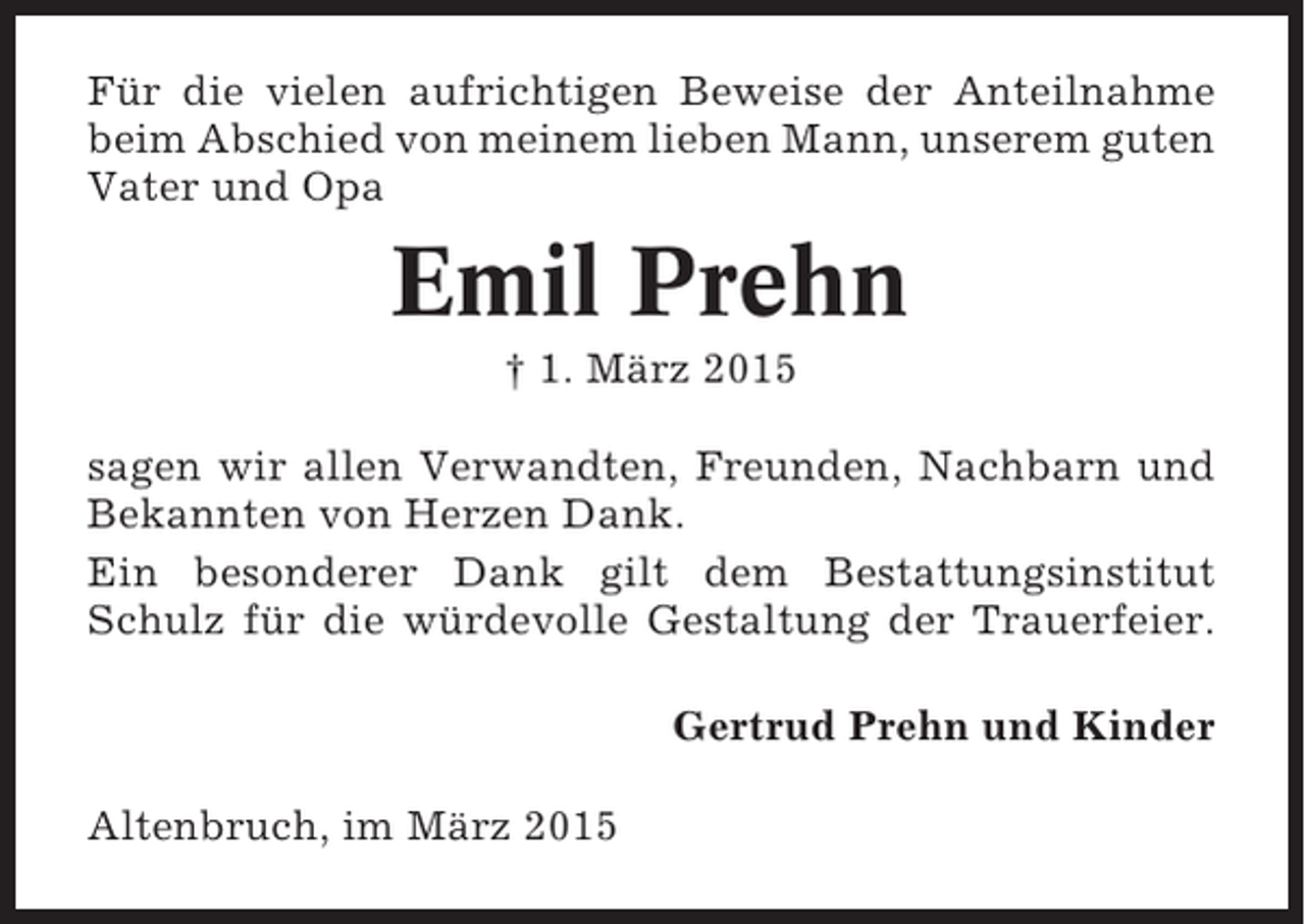 <p>Für die vielen aufrichtigen Beweise der Anteilnahme<br />beim Abschied von meinem lieben Mann, unserem guten<br />Vater und Opa</p><p>Emil Prehn<br />† 1. März 2015<br />sagen wir allen Verwandten, Freunden, Nachbarn und<br />Bekannten von Herzen Dank.<br />Ein besonderer Dank gilt dem Bestattungsinstitut<br />Schulz für die würdevolle Gestaltung der Trauerfeier.<br />Gertrud Prehn und Kinder<br />Altenbruch, im März 2015</p>