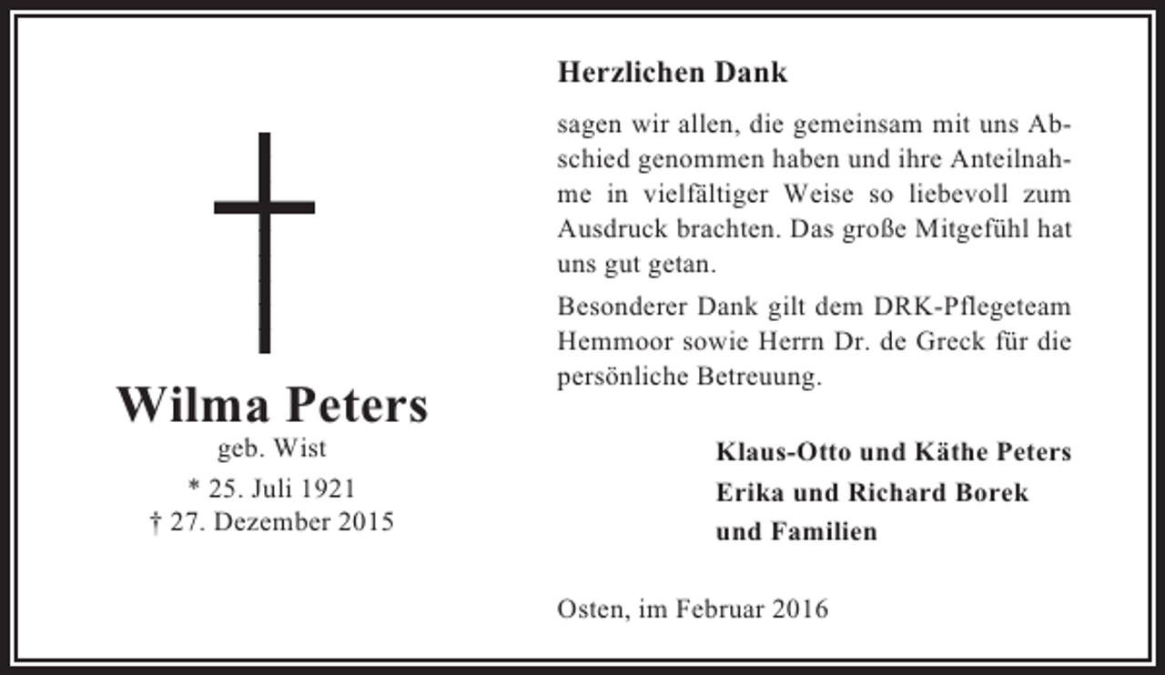 <p>Herzlichen Dank</p><p>Wilma Peters<br />geb. Wist<br />* 25. Juli 1921<br />† 27. Dezember 2015</p><p>sagen wir allen, die gemeinsam mit uns Abschied genommen haben und ihre Anteilnahme in vielfältiger Weise so liebevoll zum<br />Ausdruck brachten. Das große Mitgefühl hat<br />uns gut getan.<br />Besonderer Dank gilt dem DRK-Pflegeteam<br />Hemmoor sowie Herrn Dr. de Greck für die<br />persönliche Betreuung.<br />Klaus-Otto und Käthe Peters<br />Erika und Richard Borek<br />und Familien<br />Osten, im Februar 2016</p>