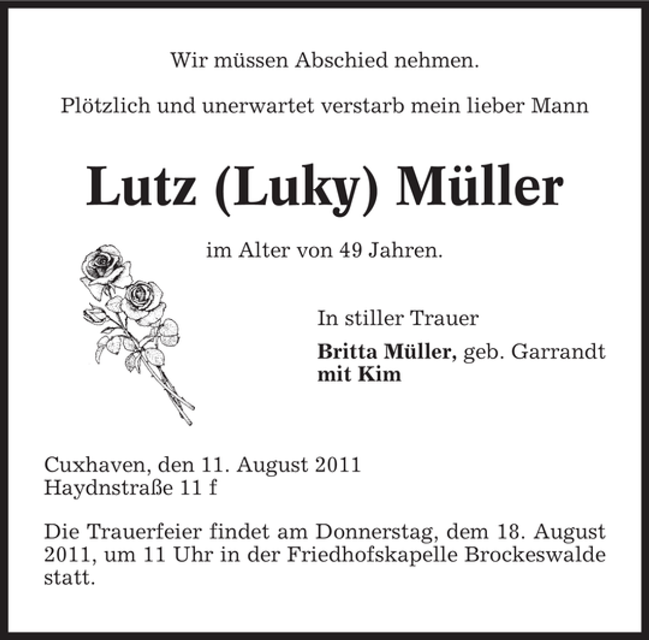 <p>Wir müssen Abschied nehmen.<br />Plötzlich und unerwartet verstarb mein lieber Mann</p>
<p>Lutz (Luky) Müller<br />im Alter von 49 Jahren.<br />In stiller Trauer<br />Britta Müller, geb. Garrandt<br />mit Kim</p>
<p>Cuxhaven, den 11. August 2011<br />Haydnstraße 11 f<br />Die Trauerfeier findet am Donnerstag, dem 18. August<br />2011, um 11 Uhr in der Friedhofskapelle Brockeswalde<br />statt.</p>