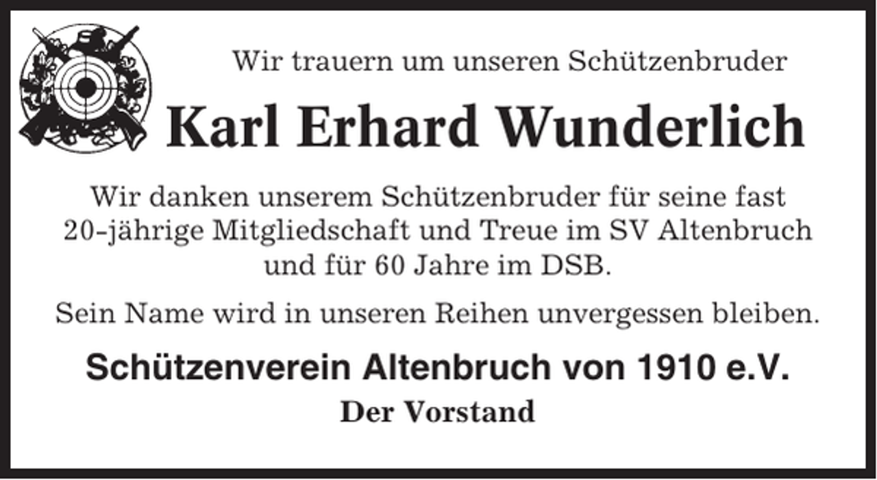 <p>Wir trauern um unseren Schützenbruder</p><p>Karl Erhard Wunderlich<br />Wir danken unserem Schützenbruder für seine fast<br />20-jährige Mitgliedschaft und Treue im SV Altenbruch<br />und für 60 Jahre im DSB.<br />Sein Name wird in unseren Reihen unvergessen bleiben.</p><p>Schützenverein Altenbruch von 1910 e.V.<br />Der Vorstand</p>