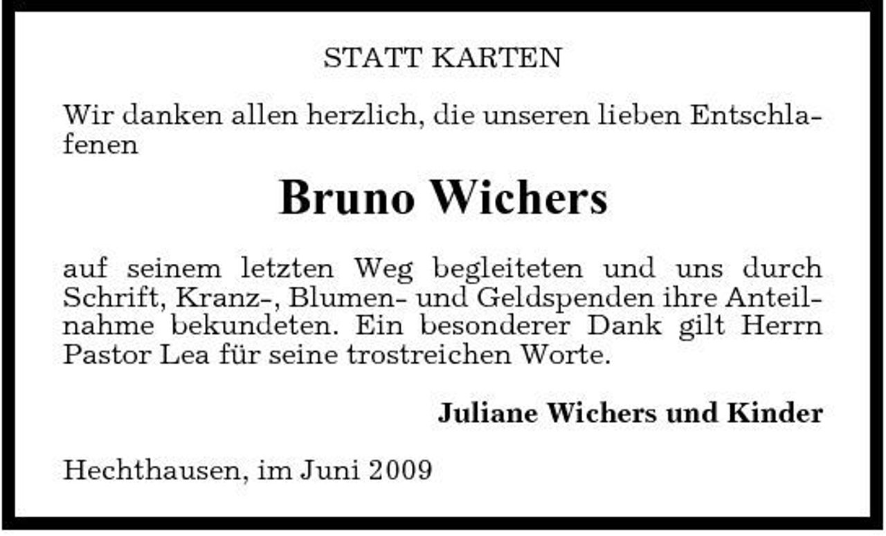 <p>STATT KARTEN Wir danken allen herzlich, die unseren lieben Entschlafenen</p><p>Bruno Wichers<br />auf seinem letzten Weg begleiteten und uns durch Schrift, Kranz-, Blumen- und Geldspenden ihre Anteilnahme bekundeten. Ein besonderer Dank gilt Herrn Pastor Lea für seine trostreichen Worte. Juliane Wichers und Kinder Hechthausen, im Juni 2009</p>