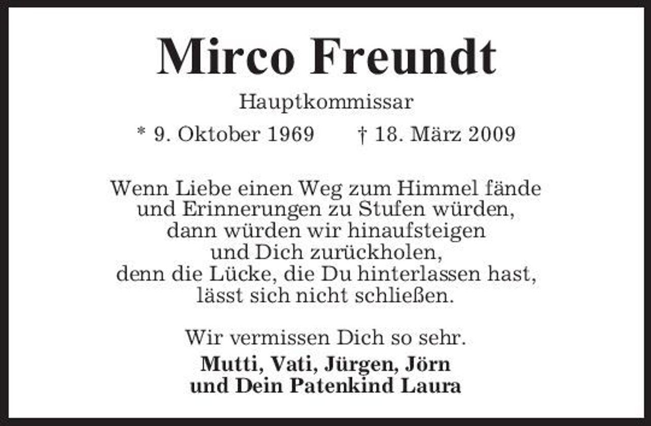 <p>Mirco Freundt<br />Hauptkommissar * 9. Oktober 1969 † 18. März 2009 Wenn Liebe einen Weg zum Himmel fände und Erinnerungen zu Stufen würden, dann würden wir hinaufsteigen und Dich zurückholen, denn die Lücke, die Du hinterlassen hast, lässt sich nicht schließen. Wir vermissen Dich so sehr. Mutti, Vati, Jürgen, Jörn und Dein Patenkind Laura</p>