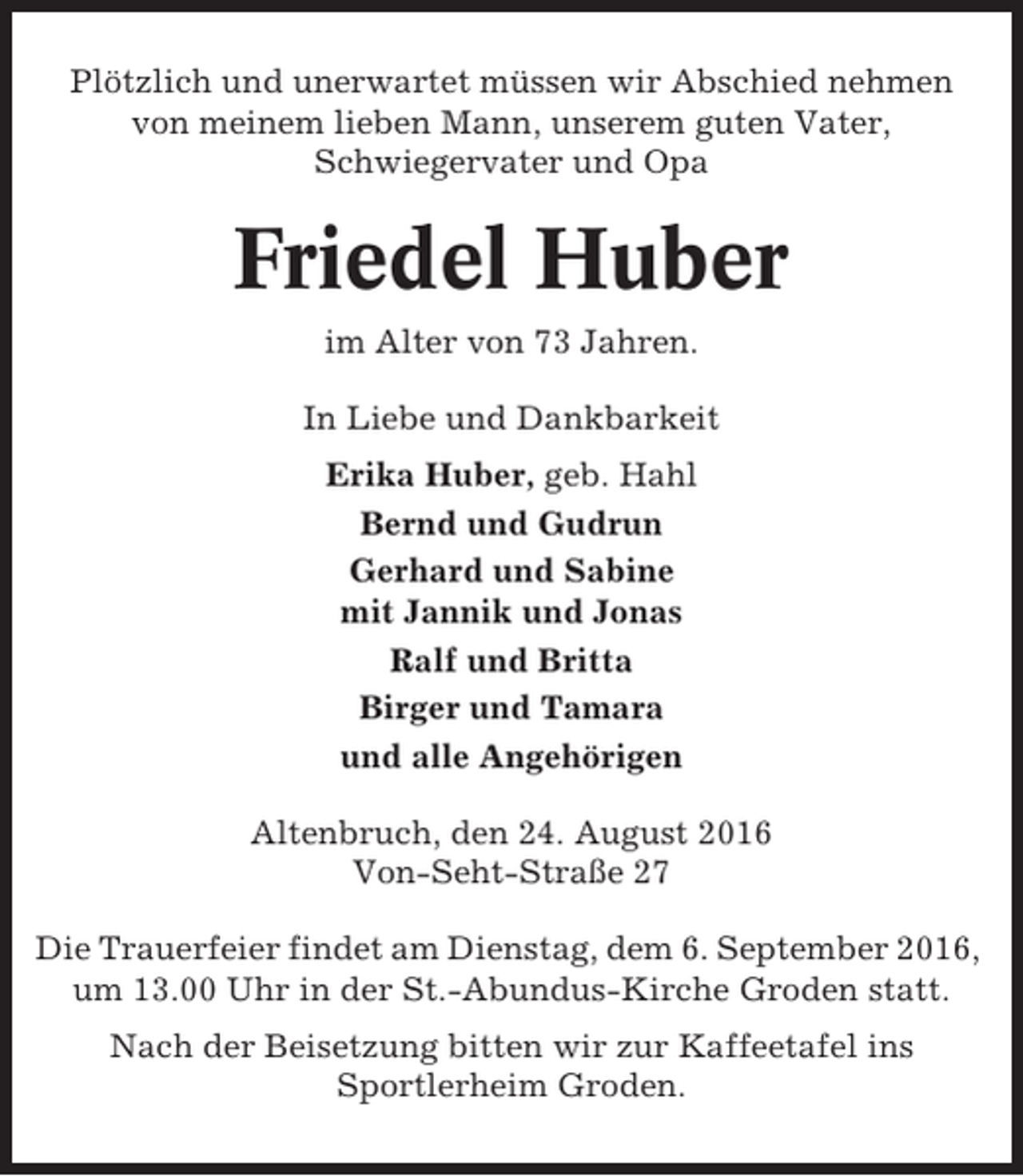 <p>Plötzlich und unerwartet müssen wir Abschied nehmen<br />von meinem lieben Mann, unserem guten Vater,<br />Schwiegervater und Opa</p><p>Friedel Huber<br />im Alter von 73 Jahren.<br />In Liebe und Dankbarkeit<br />Erika Huber, geb. Hahl<br />Bernd und Gudrun<br />Gerhard und Sabine<br />mit Jannik und Jonas<br />Ralf und Britta<br />Birger und Tamara<br />und alle Angehörigen<br />Altenbruch, den 24. August 2016<br />Von-Seht-Straße 27<br />Die Trauerfeier findet am Dienstag, dem 6. September 2016,<br />um 13.00 Uhr in der St.-Abundus-Kirche Groden statt.<br />Nach der Beisetzung bitten wir zur Kaffeetafel ins<br />Sportlerheim Groden.</p>