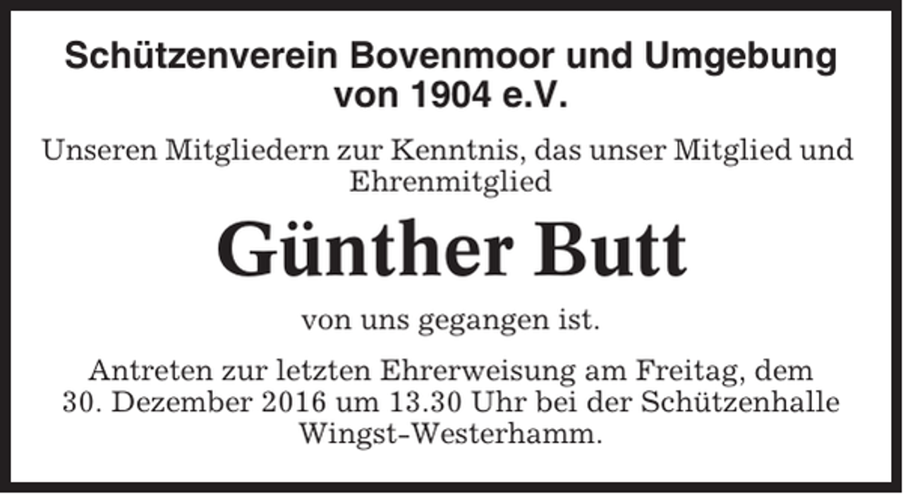 <p>Schützenverein Bovenmoor und Umgebung<br />von 1904 e.V.<br />Unseren Mitgliedern zur Kenntnis, das unser Mitglied und<br />Ehrenmitglied</p><p>Günther Butt<br />von uns gegangen ist.<br />Antreten zur letzten Ehrerweisung am Freitag, dem<br />30. Dezember 2016 um 13.30 Uhr bei der Schützenhalle<br />Wingst-Westerhamm.</p>
