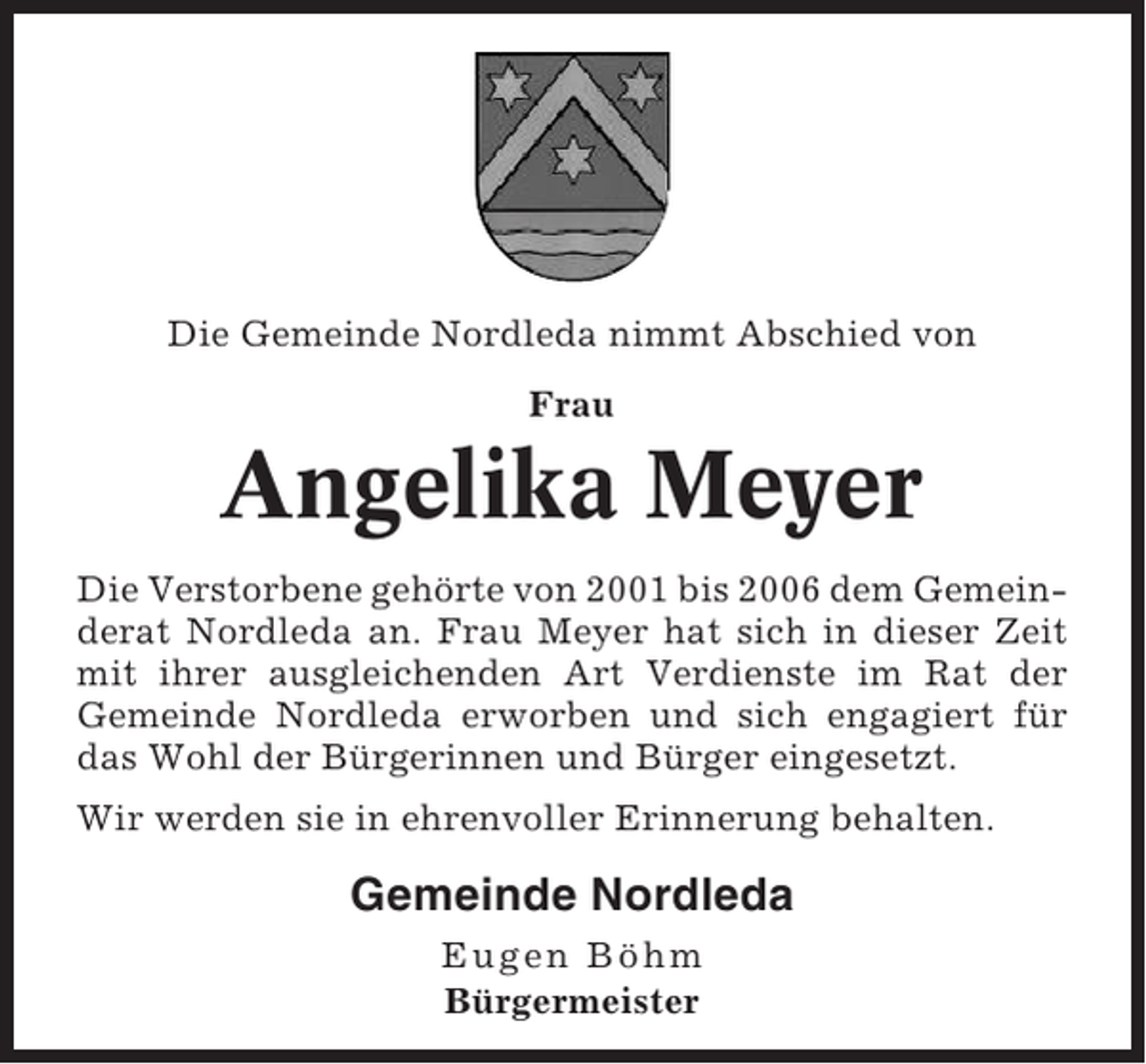 <p>Die Gemeinde Nordleda nimmt Abschied von<br />Frau</p><p>Angelika Meyer<br />Die Verstorbene gehörte von 2001 bis 2006 dem Gemeinderat Nordleda an. Frau Meyer hat sich in dieser Zeit<br />mit ihrer ausgleichenden Art Verdienste im Rat der<br />Gemeinde Nordleda erworben und sich engagiert für<br />das Wohl der Bürgerinnen und Bürger eingesetzt.<br />Wir werden sie in ehrenvoller Erinnerung behalten.</p><p>Gemeinde Nordleda<br />Eugen Böhm<br />Bürgermeister</p>
