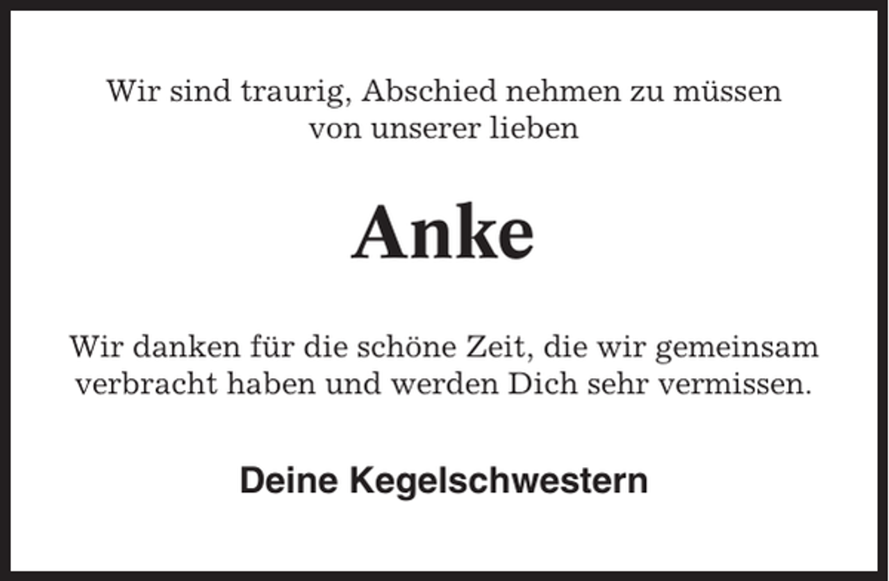 <p>Wir sind traurig, Abschied nehmen zu müssen<br />von unserer lieben</p><p>Anke<br />Wir danken für die schöne Zeit, die wir gemeinsam<br />verbracht haben und werden Dich sehr vermissen.</p><p>Deine Kegelschwestern</p>
