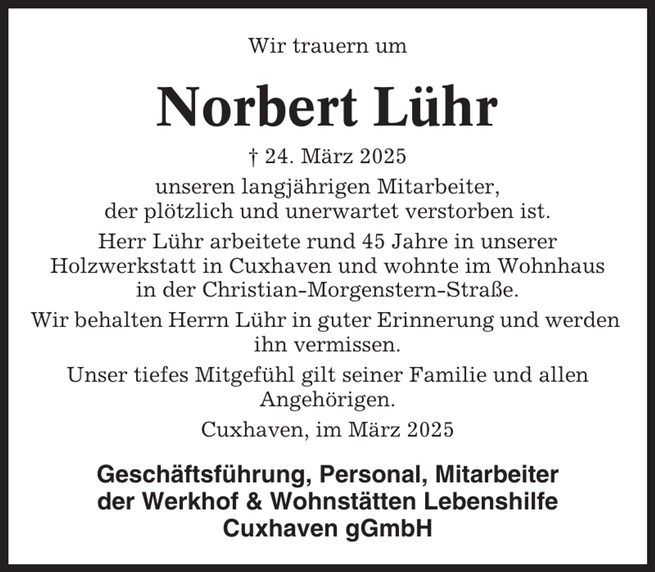 <p>Wir trauern um</p><p>Norbert Lühr<br />† 24. März 2025<br />unseren langjährigen Mitarbeiter,<br />der plötzlich und unerwartet verstorben ist.<br />Herr Lühr arbeitete rund 45 Jahre in unserer<br />Holzwerkstatt in Cuxhaven und wohnte im Wohnhaus<br />in der Christian-Morgenstern-Straße.<br />Wir behalten Herrn Lühr in guter Erinnerung und werden<br />ihn vermissen.<br />Unser tiefes Mitgefühl gilt seiner Familie und allen<br />Angehörigen.<br />Cuxhaven, im März 2025</p><p>Geschäftsführung, Personal, Mitarbeiter<br />der Werkhof &amp; Wohnstätten Lebenshilfe<br />Cuxhaven gGmbH</p>