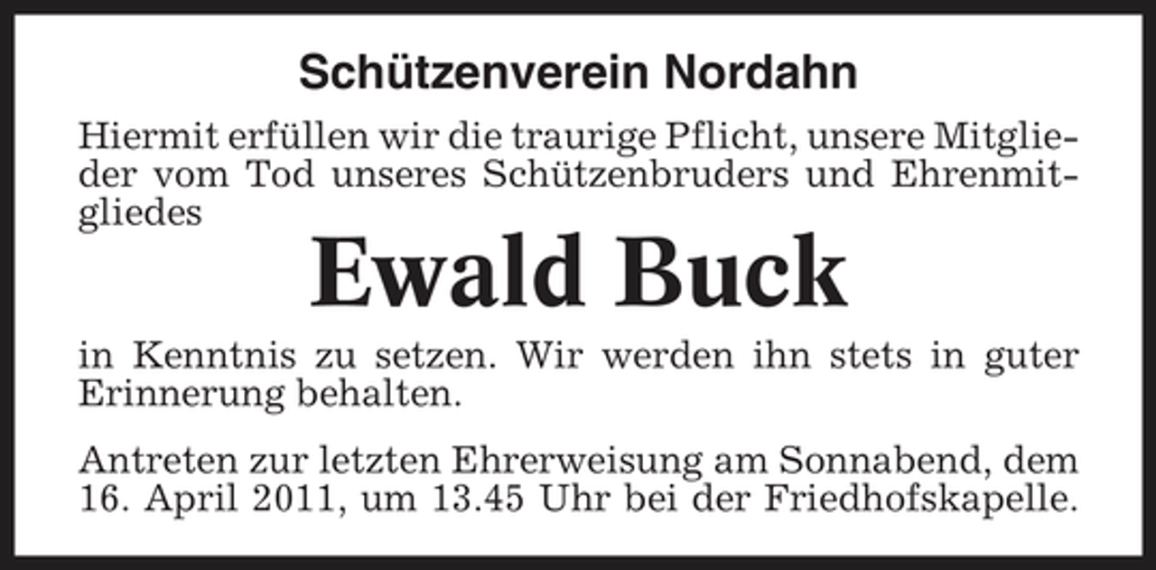 <p>Schützenverein Nordahn<br />Hiermit erfüllen wir die traurige Pflicht, unsere Mitglieder vom Tod unseres Schützenbruders und Ehrenmitgliedes</p><p>Ewald Buck</p><p>in Kenntnis zu setzen. Wir werden ihn stets in guter Erinnerung behalten. Antreten zur letzten Ehrerweisung am Sonnabend, dem 16. April 2011, um 13.45 Uhr bei der Friedhofskapelle.</p>