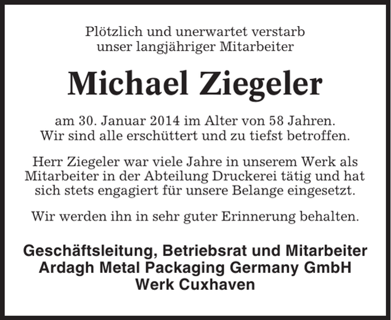 <p>Plötzlich und unerwartet verstarb<br />unser langjähriger Mitarbeiter</p><p>Michael Ziegeler<br />am 30. Januar 2014 im Alter von 58 Jahren.<br />Wir sind alle erschüttert und zu tiefst betroffen.<br />Herr Ziegeler war viele Jahre in unserem Werk als<br />Mitarbeiter in der Abteilung Druckerei tätig und hat<br />sich stets engagiert für unsere Belange eingesetzt.<br />Wir werden ihn in sehr guter Erinnerung behalten.</p><p>Geschäftsleitung, Betriebsrat und Mitarbeiter<br />Ardagh Metal Packaging Germany GmbH<br />Werk Cuxhaven</p>