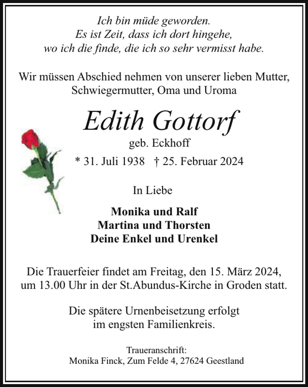 <p>Ich bin müde geworden.<br />Es ist Zeit, dass ich dort hingehe,<br />wo ich die finde, die ich so sehr vermisst habe.<br />Wir müssen Abschied nehmen von unserer lieben Mutter,<br />Schwiegermutter, Oma und Uroma</p><p>Edith Gottorf<br />geb. Eckhoff</p><p>* 31. Juli 1938 † 25. Februar 2024<br />In Liebe<br />Monika und Ralf<br />Martina und Thorsten<br />Deine Enkel und Urenkel<br />Die Trauerfeier findet am Freitag, den 15. März 2024,<br />um 13.00 Uhr in der St.Abundus-Kirche in Groden statt.<br />Die spätere Urnenbeisetzung erfolgt<br />im engsten Familienkreis.<br />Traueranschrift:<br />Monika Finck, Zum Felde 4, 27624 Geestland</p>