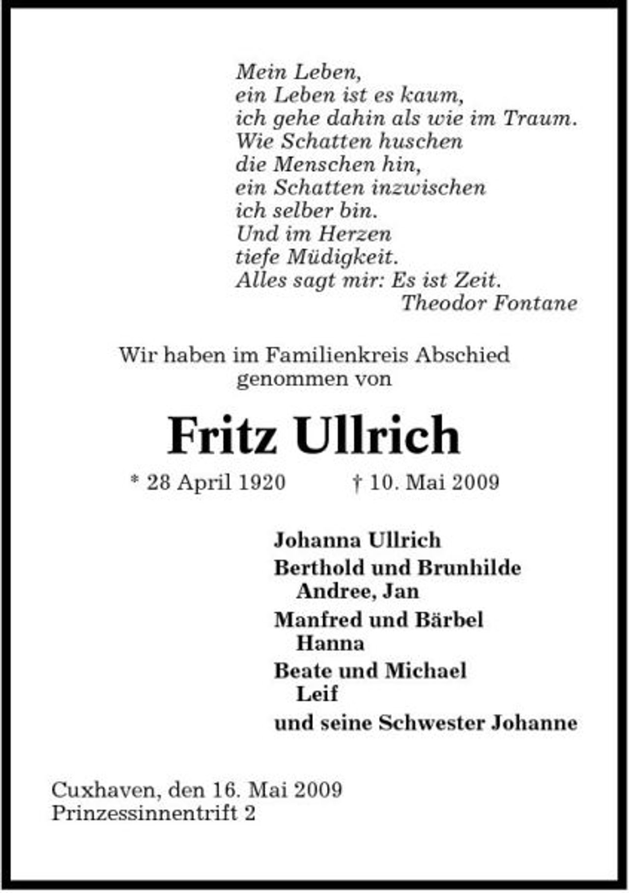 <p>Mein Leben, ein Leben ist es kaum, ich gehe dahin als wie im Traum. Wie Schatten huschen die Menschen hin, ein Schatten inzwischen ich selber bin. Und im Herzen tiefe Müdigkeit. Alles sagt mir: Es ist Zeit. Theodor Fontane Wir haben im Familienkreis Abschied genommen von</p><p>Fritz Ullrich<br />* 28 April 1920 † 10. Mai 2009 Johanna Ullrich Berthold und Brunhilde Andree, Jan Manfred und Bärbel Hanna Beate und Michael Leif und seine Schwester Johanne Cuxhaven, den 16. Mai 2009 Prinzessinnentrift 2</p>