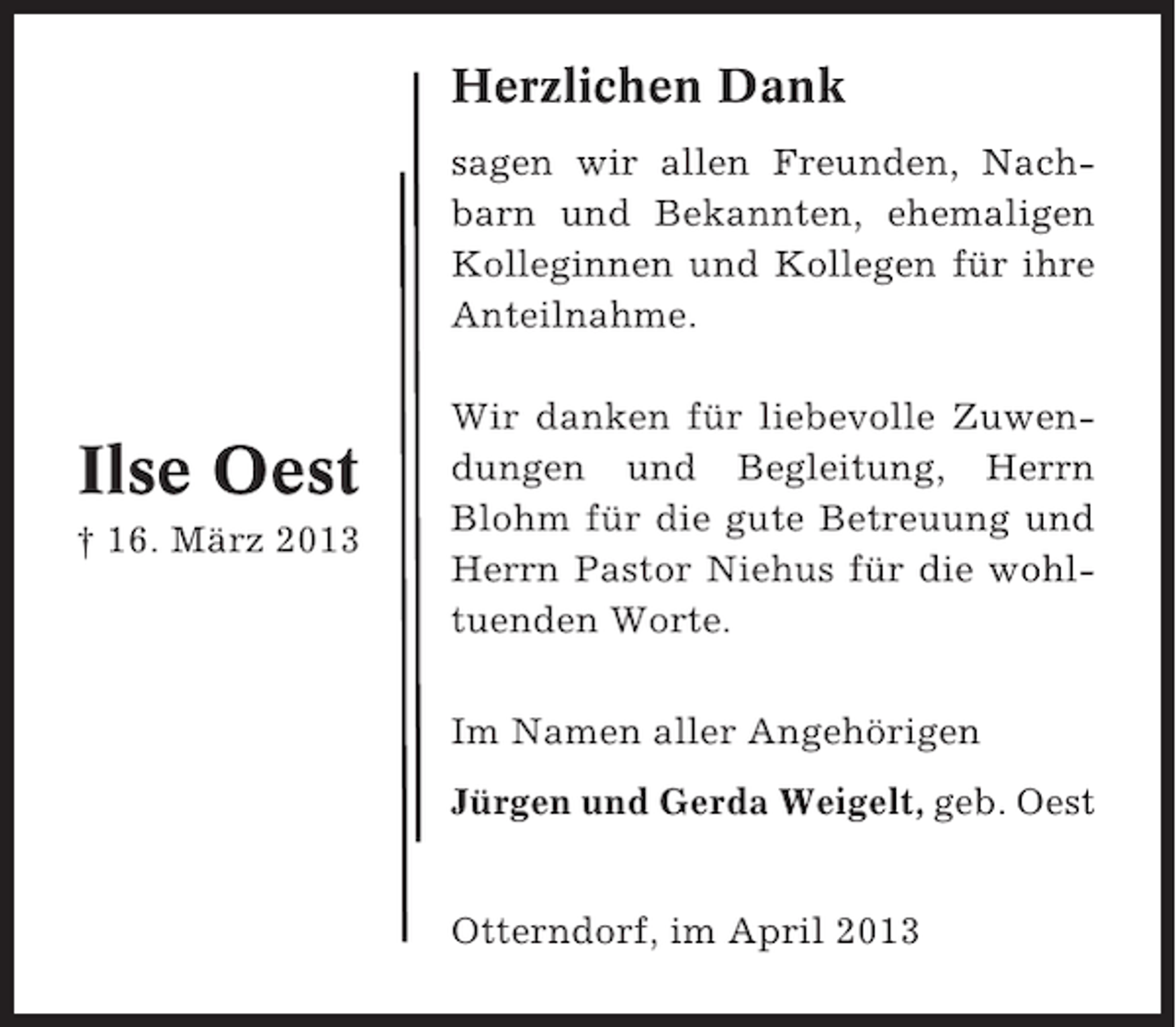 <p>Herzlichen Dank<br />sagen wir allen Freunden, Nachbarn und Bekannten, ehemaligen<br />Kolleginnen und Kollegen für ihre<br />Anteilnahme.</p><p>Ilse Oest<br />† 16. März 2013</p><p>Wir danken für liebevolle Zuwendungen und Begleitung, Herrn<br />Blohm für die gute Betreuung und<br />Herrn Pastor Niehus für die wohltuenden Worte.<br />Im Namen aller Angehörigen<br />Jürgen und Gerda Weigelt, geb. Oest<br />Otterndorf, im April 2013</p>