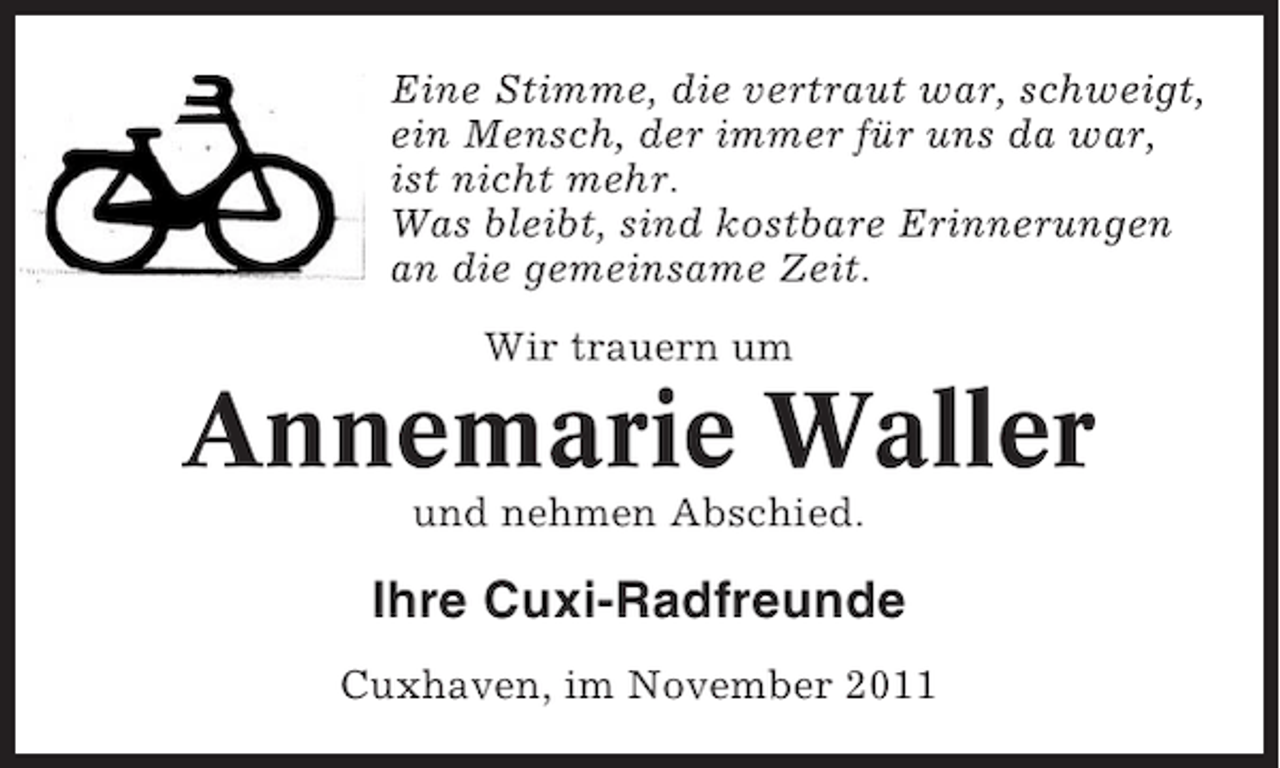 <p>Eine Stimme, die vertraut war, schweigt,<br />ein Mensch, der immer für uns da war,<br />ist nicht mehr.<br />Was bleibt, sind kostbare Erinnerungen<br />an die gemeinsame Zeit.<br />Wir trauern um</p><p>Annemarie Waller<br />und nehmen Abschied.</p><p>Ihre Cuxi-Radfreunde<br />Cuxhaven, im November 2011</p>