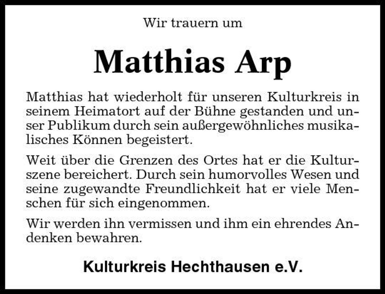 <p>Wir trauern um</p><p>Matthias Arp<br />Matthias hat wiederholt für unseren Kulturkreis in seinem Heimatort auf der Bühne gestanden und unser Publikum durch sein außergewöhnliches musikalisches Können begeistert. Weit über die Grenzen des Ortes hat er die Kulturszene bereichert. Durch sein humorvolles Wesen und seine zugewandte Freundlichkeit hat er viele Menschen für sich eingenommen. Wir werden ihn vermissen und ihm ein ehrendes Andenken bewahren.</p><p>Kulturkreis Hechthausen e.V.</p>