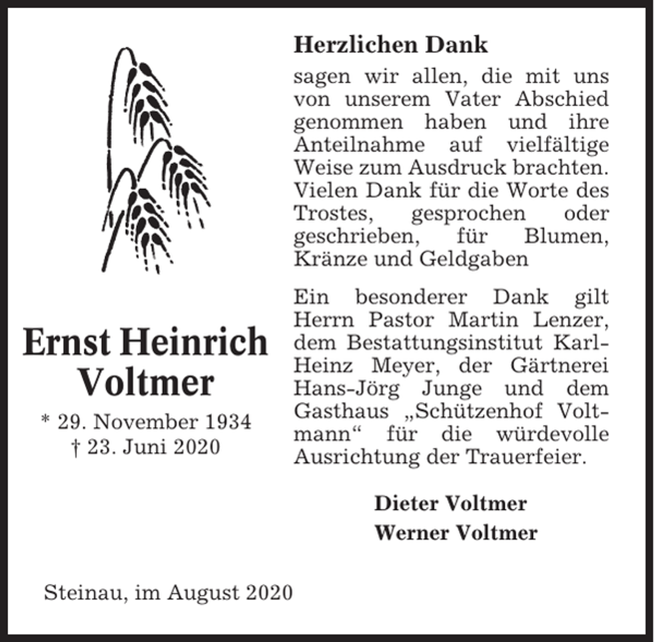 <p>Herzlichen Dank<br />sagen wir allen, die mit uns<br />von unserem Vater Abschied<br />genommen haben und ihre<br />Anteilnahme auf vielfältige<br />Weise zum Ausdruck brachten.<br />Vielen Dank für die Worte des<br />Trostes,<br />gesprochen<br />oder<br />geschrieben,<br />für<br />Blumen,<br />Kränze und Geldgaben</p><p>Ernst Heinrich<br />Voltmer<br />* 29. November 1934<br />† 23. Juni 2020</p><p>Ein besonderer Dank gilt<br />Herrn Pastor Martin Lenzer,<br />dem Bestattungsinstitut KarlHeinz Meyer, der Gärtnerei<br />Hans-Jörg Junge und dem<br />Gasthaus „Schützenhof Voltmann“ für die würdevolle<br />Ausrichtung der Trauerfeier.<br />Dieter Voltmer<br />Werner Voltmer</p><p>Steinau, im August 2020</p>