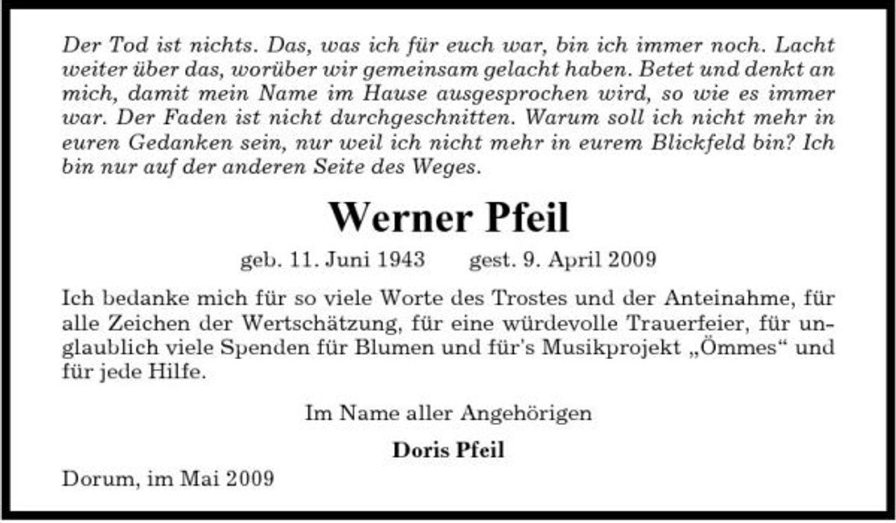 <p>Der Tod ist nichts. Das, was ich für euch war, bin ich immer noch. Lacht weiter über das, worüber wir gemeinsam gelacht haben. Betet und denkt an mich, damit mein Name im Hause ausgesprochen wird, so wie es immer war. Der Faden ist nicht durchgeschnitten. Warum soll ich nicht mehr in euren Gedanken sein, nur weil ich nicht mehr in eurem Blickfeld bin? Ich bin nur auf der anderen Seite des Weges.</p><p>Werner Pfeil<br />geb. 11. Juni 1943 gest. 9. April 2009 Ich bedanke mich für so viele Worte des Trostes und der Anteinahme, für alle Zeichen der Wertschätzung, für eine würdevolle Trauerfeier, für unglaublich viele Spenden für Blumen und für's Musikprojekt „Ömmes“ und für jede Hilfe. Im Name aller Angehörigen Doris Pfeil Dorum, im Mai 2009</p>