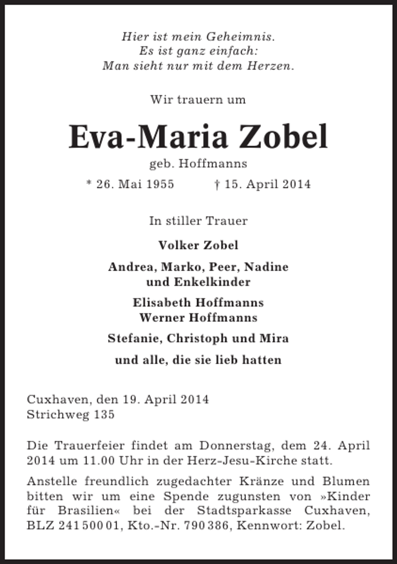 <p>Hier ist mein Geheimnis.<br />Es ist ganz einfach:<br />Man sieht nur mit dem Herzen.<br />Wir trauern um</p><p>Eva-Maria Zobel<br />geb. Hoffmanns<br />* 26. Mai 1955</p><p>† 15. April 2014</p><p>In stiller Trauer<br />Volker Zobel<br />Andrea, Marko, Peer, Nadine<br />und Enkelkinder<br />Elisabeth Hoffmanns<br />Werner Hoffmanns<br />Stefanie, Christoph und Mira<br />und alle, die sie lieb hatten<br />Cuxhaven, den 19. April 2014<br />Strichweg 135<br />Die Trauerfeier findet am Donnerstag, dem 24. April<br />2014 um 11.00 Uhr in der Herz-Jesu-Kirche statt.<br />Anstelle freundlich zugedachter Kränze und Blumen<br />bitten wir um eine Spende zugunsten von »Kinder<br />für Brasilien« bei der Stadtsparkasse Cuxhaven,<br />BLZ 241 501, Kto.-Nr. 790 386, Kennwort: Zobel.</p>