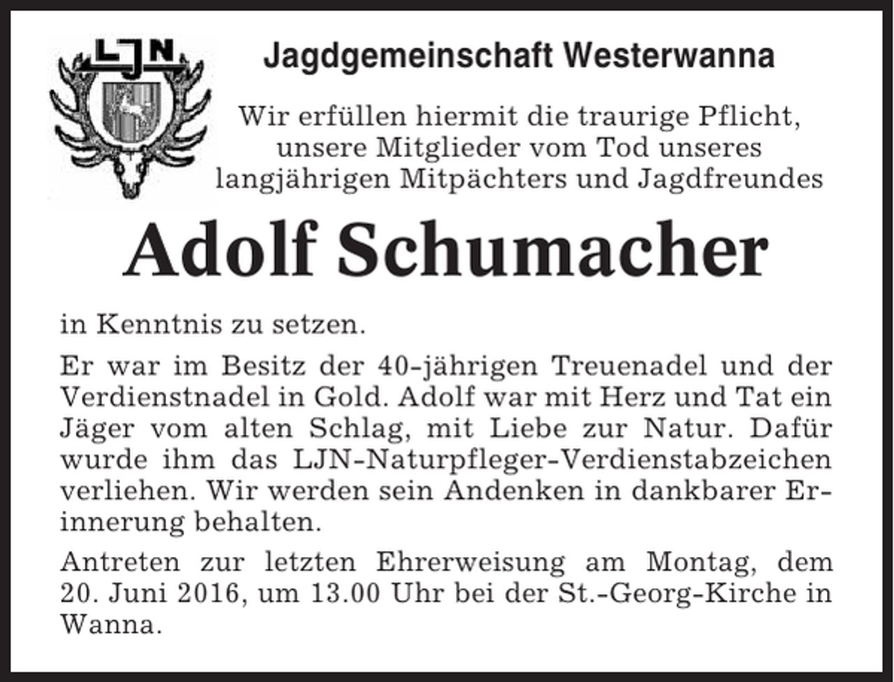 <p>Jagdgemeinschaft Westerwanna<br />Wir erfüllen hiermit die traurige Pflicht,<br />unsere Mitglieder vom Tod unseres<br />langjährigen Mitpächters und Jagdfreundes</p><p>Adolf Schumacher<br />in Kenntnis zu setzen.<br />Er war im Besitz der 40-jährigen Treuenadel und der<br />Verdienstnadel in Gold. Adolf war mit Herz und Tat ein<br />Jäger vom alten Schlag, mit Liebe zur Natur. Dafür<br />wurde ihm das LJN-Naturpfleger-Verdienstabzeichen<br />verliehen. Wir werden sein Andenken in dankbarer Erinnerung behalten.<br />Antreten zur letzten Ehrerweisung am Montag, dem<br />20. Juni 2016, um 13.00 Uhr bei der St.-Georg-Kirche in<br />Wanna.</p>