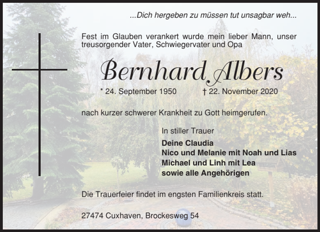 <p>...Dich hergeben zu müssen tut unsagbar weh...<br />Fest im Glauben verankert wurde mein lieber Mann, unser<br />treusorgender Vater, Schwiegervater und Opa</p><p>Bernhard Albers<br />* 24. September 1950</p><p>† 22. November 2020</p><p>nach kurzer schwerer Krankheit zu Gott heimgerufen.<br />In stiller Trauer<br />Deine Claudia<br />Nico und Melanie mit Noah und Lias<br />Michael und Linh mit Lea<br />sowie alle Angehörigen<br />Die Trauerfeier findet im engsten Familienkreis statt.<br />27474 Cuxhaven, Brockesweg 54</p>