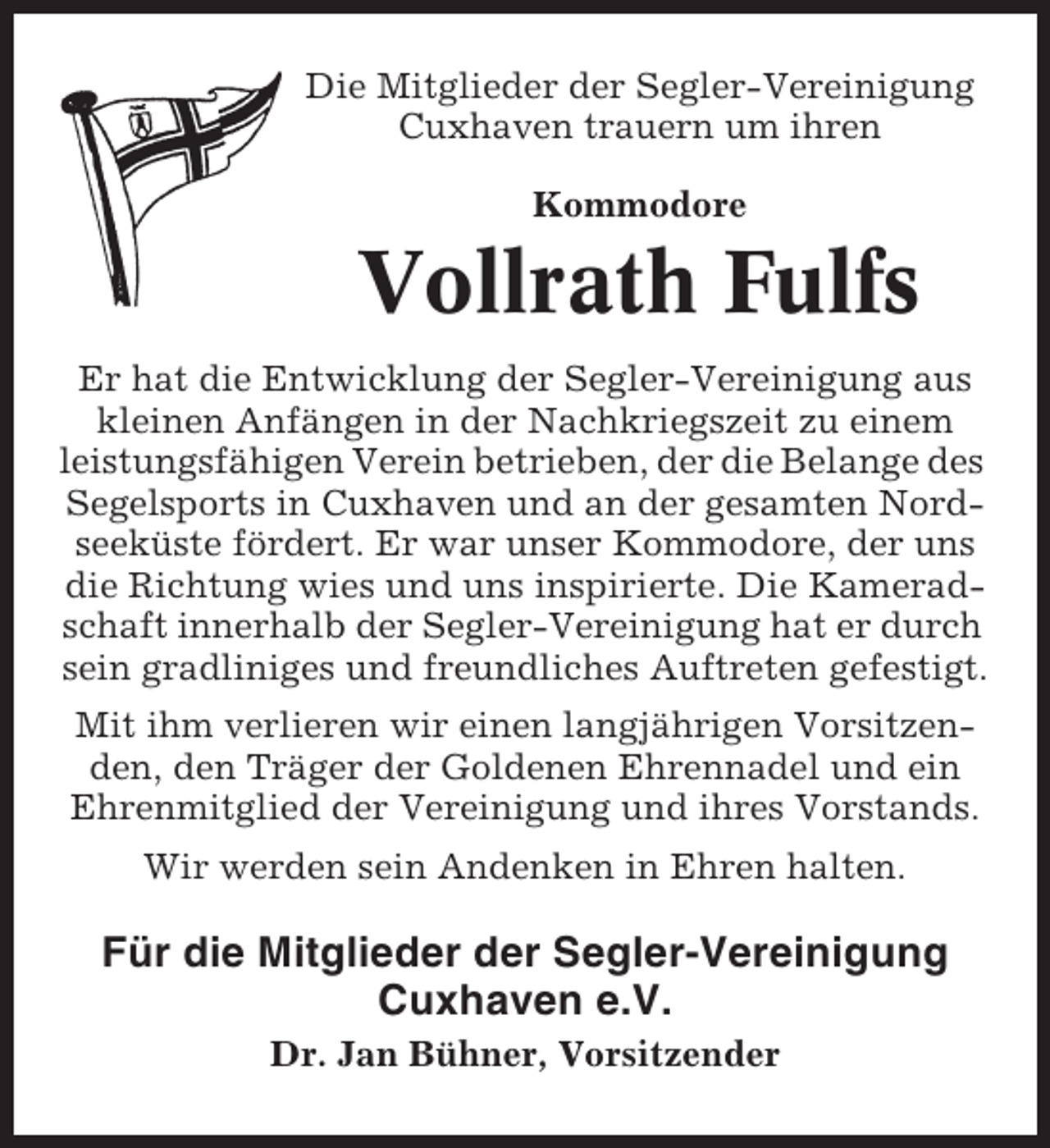 <p>Die Mitglieder der Segler-Vereinigung<br />Cuxhaven trauern um ihren<br />Kommodore</p><p>Vollrath Fulfs<br />Er hat die Entwicklung der Segler-Vereinigung aus<br />kleinen Anfängen in der Nachkriegszeit zu einem<br />leistungsfähigen Verein betrieben, der die Belange des<br />Segelsports in Cuxhaven und an der gesamten Nordseeküste fördert. Er war unser Kommodore, der uns<br />die Richtung wies und uns inspirierte. Die Kameradschaft innerhalb der Segler-Vereinigung hat er durch<br />sein gradliniges und freundliches Auftreten gefestigt.<br />Mit ihm verlieren wir einen langjährigen Vorsitzenden, den Träger der Goldenen Ehrennadel und ein<br />Ehrenmitglied der Vereinigung und ihres Vorstands.<br />Wir werden sein Andenken in Ehren halten.</p><p>Für die Mitglieder der Segler-Vereinigung<br />Cuxhaven e.V.<br />Dr. Jan Bühner, Vorsitzender</p>