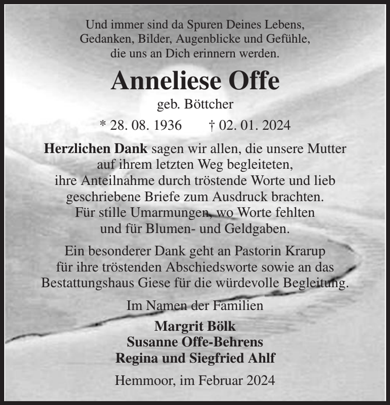 <p>Und immer sind da Spuren Deines Lebens,<br />Gedanken, Bilder, Augenblicke und Gefühle,<br />die uns an Dich erinnern werden.</p><p>Anneliese Offe</p><p>geb. Böttcher<br />* 28. 08. 1936<br />† 02. 01. 2024<br />Herzlichen Dank sagen wir allen, die unsere Mutter<br />auf ihrem letzten Weg begleiteten,<br />ihre Anteilnahme durch tröstende Worte und lieb<br />geschriebene Briefe zum Ausdruck brachten.<br />Für stille Umarmungen, wo Worte fehlten<br />und für Blumen- und Geldgaben.<br />Ein besonderer Dank geht an Pastorin Krarup<br />für ihre tröstenden Abschiedsworte sowie an das<br />Bestattungshaus Giese für die würdevolle Begleitung.<br />Im Namen der Familien<br />Margrit Bölk<br />Susanne Offe-Behrens<br />Regina und Siegfried Ahlf<br />Hemmoor, im Februar 2024</p>