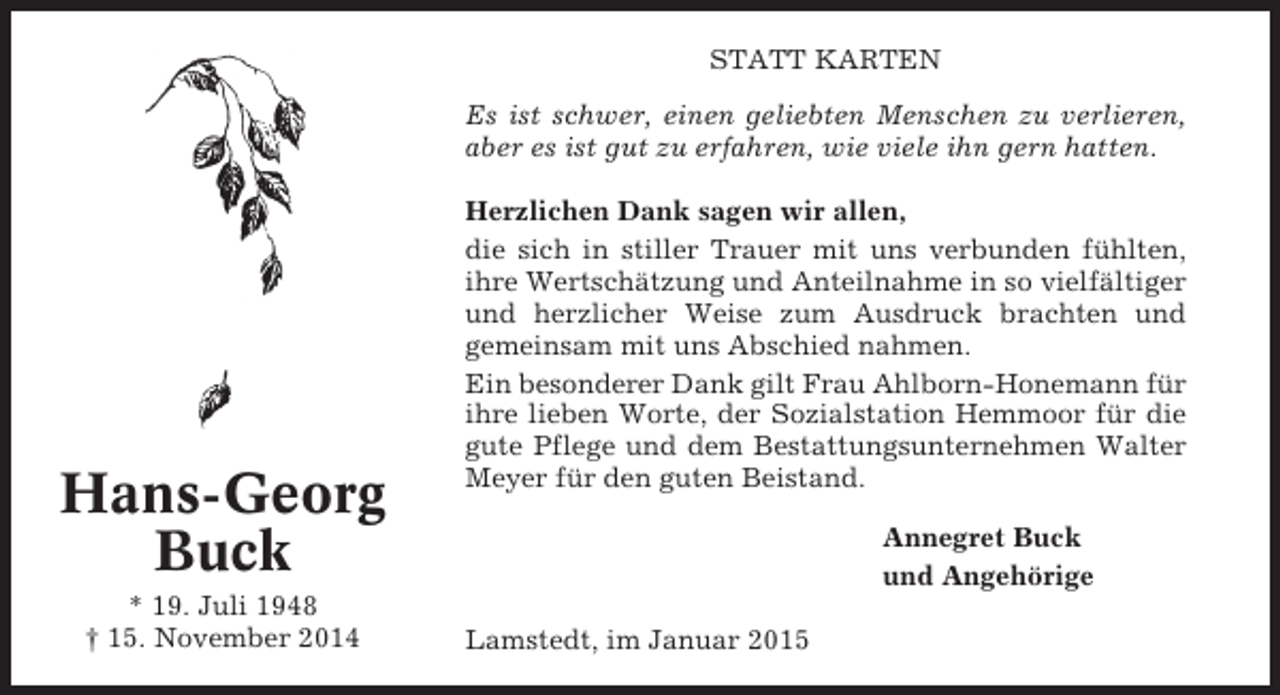 <p>STATT KARTEN<br />Es ist schwer, einen geliebten Menschen zu verlieren,<br />aber es ist gut zu erfahren, wie viele ihn gern hatten.</p><p>Hans-Georg<br />Buck<br />* 19. Juli 1948<br />† 15. November 2014</p><p>Herzlichen Dank sagen wir allen,<br />die sich in stiller Trauer mit uns verbunden fühlten,<br />ihre Wertschätzung und Anteilnahme in so vielfältiger<br />und herzlicher Weise zum Ausdruck brachten und<br />gemeinsam mit uns Abschied nahmen.<br />Ein besonderer Dank gilt Frau Ahlborn-Honemann für<br />ihre lieben Worte, der Sozialstation Hemmoor für die<br />gute Pflege und dem Bestattungsunternehmen Walter<br />Meyer für den guten Beistand.<br />Annegret Buck<br />und Angehörige<br />Lamstedt, im Januar 2015</p>
