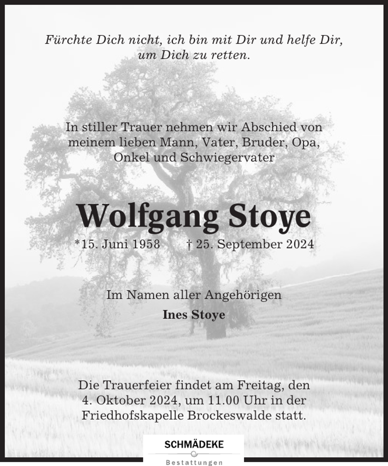 <p>Fürchte Dich nicht, ich bin mit Dir und helfe Dir,<br />um Dich zu retten.</p><p>In stiller Trauer nehmen wir Abschied von<br />meinem lieben Mann, Vater, Bruder, Opa,<br />Onkel und Schwiegervater</p><p>Wolfgang Stoye<br />*15. Juni 1958</p><p>† 25. September 2024</p><p>Im Namen aller Angehörigen<br />Ines Stoye</p><p>Die Trauerfeier findet am Freitag, den<br />4. Oktober 2024, um 11.00 Uhr in der<br />Friedhofskapelle Brockeswalde statt.</p>