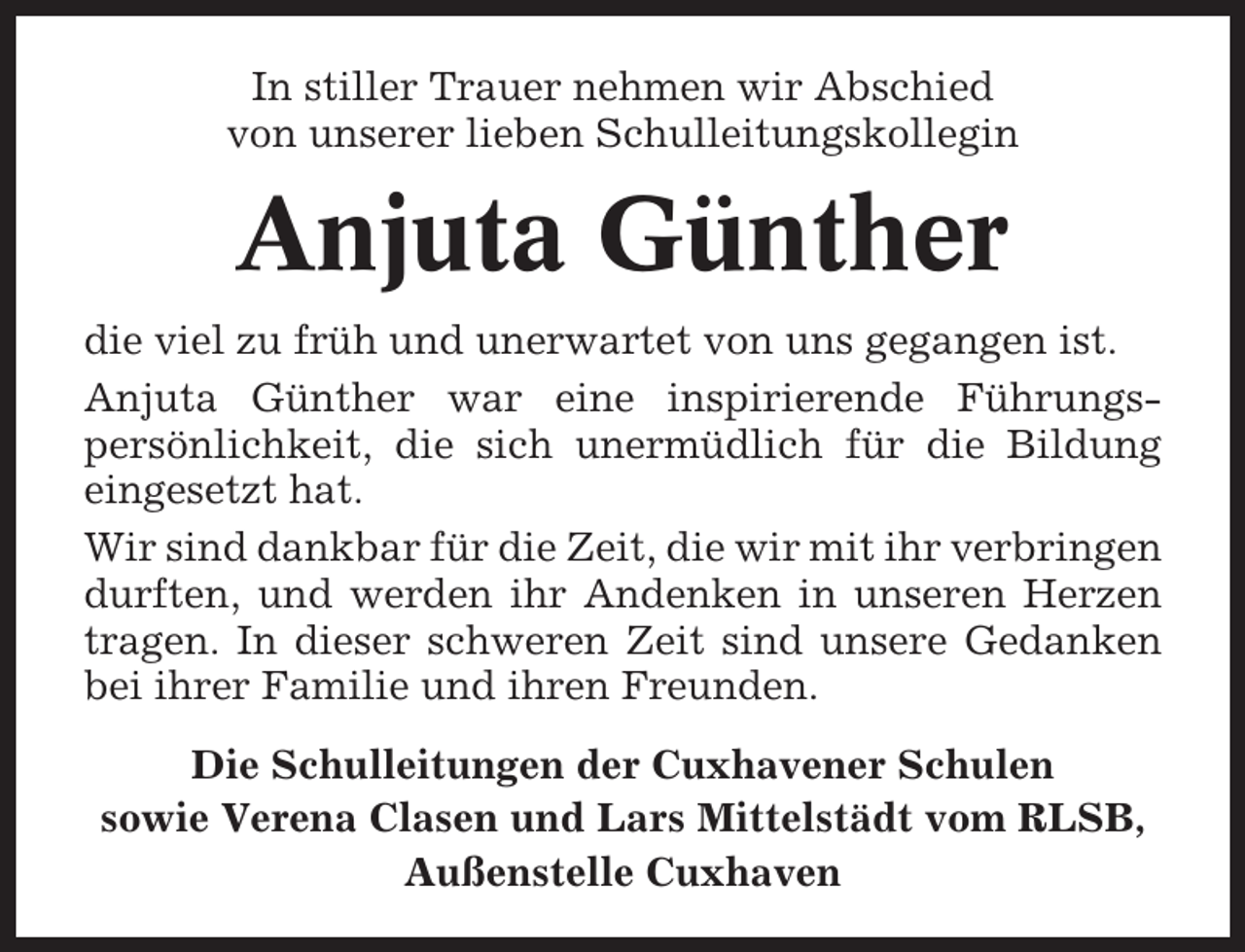 <p>In stiller Trauer nehmen wir Abschied<br />von unserer lieben Schulleitungskollegin</p><p>Anjuta Günther<br />die viel zu früh und unerwartet von uns gegangen ist.<br />Anjuta Günther war eine inspirierende Führungspersönlichkeit, die sich unermüdlich für die Bildung<br />eingesetzt hat.<br />Wir sind dankbar für die Zeit, die wir mit ihr verbringen<br />durften, und werden ihr Andenken in unseren Herzen<br />tragen. In dieser schweren Zeit sind unsere Gedanken<br />bei ihrer Familie und ihren Freunden.<br />Die Schulleitungen der Cuxhavener Schulen<br />sowie Verena Clasen und Lars Mittelstädt vom RLSB,<br />Außenstelle Cuxhaven</p>