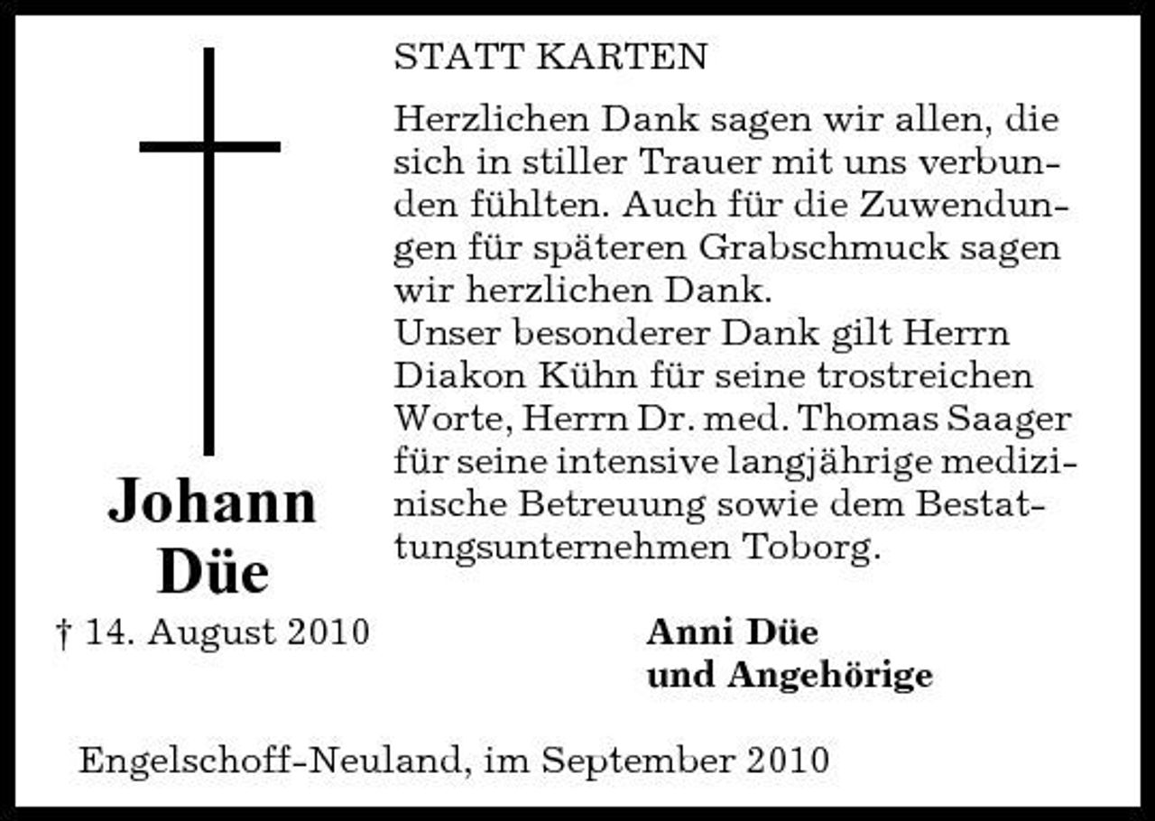 <p>STATT KARTEN Herzlichen Dank sagen wir allen, die sich in stiller Trauer mit uns verbunden fühlten. Auch für die Zuwendungen für späteren Grabschmuck sagen wir herzlichen Dank. Unser besonderer Dank gilt Herrn Diakon Kühn für seine trostreichen Worte, Herrn Dr. med. Thomas Saager für seine intensive langjährige medizinische Betreuung sowie dem Bestattungsunternehmen Toborg. Anni Düe und Angehörige</p><p>Johann Düe<br />† 14. August 2010</p><p>Engelschoff-Neuland, im September 2010</p>