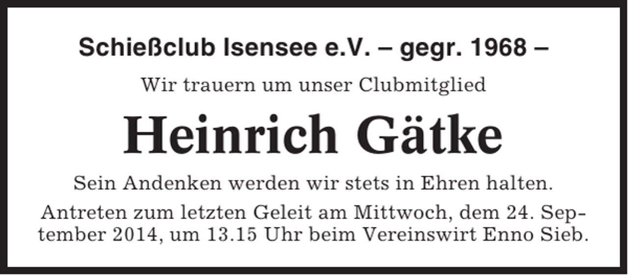 <p>Schießclub Isensee e.V. – gegr. 1968 –<br />Wir trauern um unser Clubmitglied</p><p>Heinrich Gätke<br />Sein Andenken werden wir stets in Ehren halten.<br />Antreten zum letzten Geleit am Mittwoch, dem 24. September 2014, um 13.15 Uhr beim Vereinswirt Enno Sieb.</p>