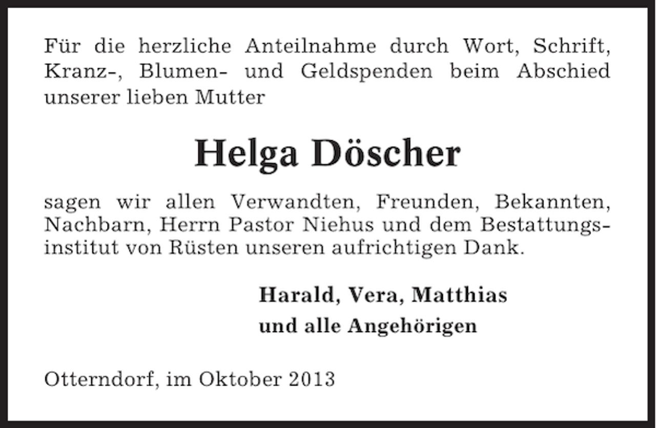 <p>Für die herzliche Anteilnahme durch Wort, Schrift,<br />Kranz-, Blumen- und Geldspenden beim Abschied<br />unserer lieben Mutter</p><p>Helga Döscher<br />sagen wir allen Verwandten, Freunden, Bekannten,<br />Nachbarn, Herrn Pastor Niehus und dem Bestattungsinstitut von Rüsten unseren aufrichtigen Dank.</p><p>Harald, Vera, Matthias<br />und alle Angehörigen<br />Otterndorf, im Oktober 2013</p>