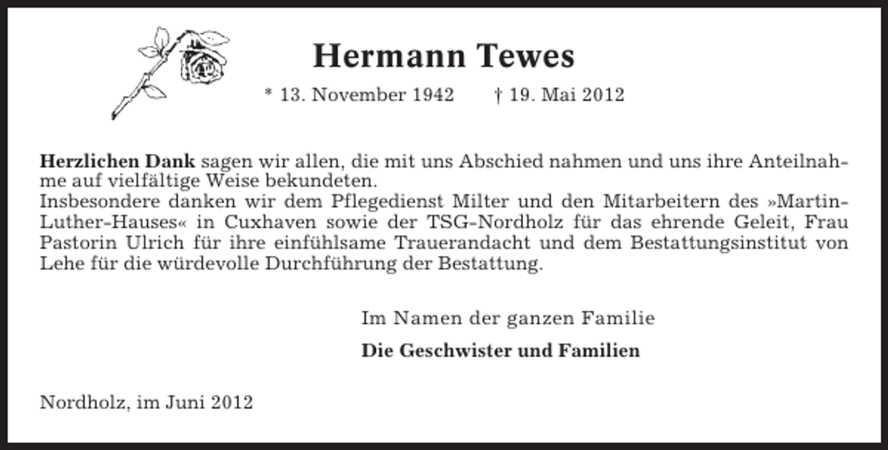<p>Hermann Tewes<br />* 13. November 1942</p><p>† 19. Mai 2012</p><p>Herzlichen Dank sagen wir allen, die mit uns Abschied nahmen und uns ihre Anteilnahme auf vielfältige Weise bekundeten.<br />Insbesondere danken wir dem Pflegedienst Milter und den Mitarbeitern des »MartinLuther-Hauses« in Cuxhaven sowie der TSG-Nordholz für das ehrende Geleit, Frau<br />Pastorin Ulrich für ihre einfühlsame Trauerandacht und dem Bestattungsinstitut von<br />Lehe für die würdevolle Durchführung der Bestattung.</p><p>Im Namen der ganzen Familie<br />Die Geschwister und Familien<br />Nordholz, im Juni 2012</p>