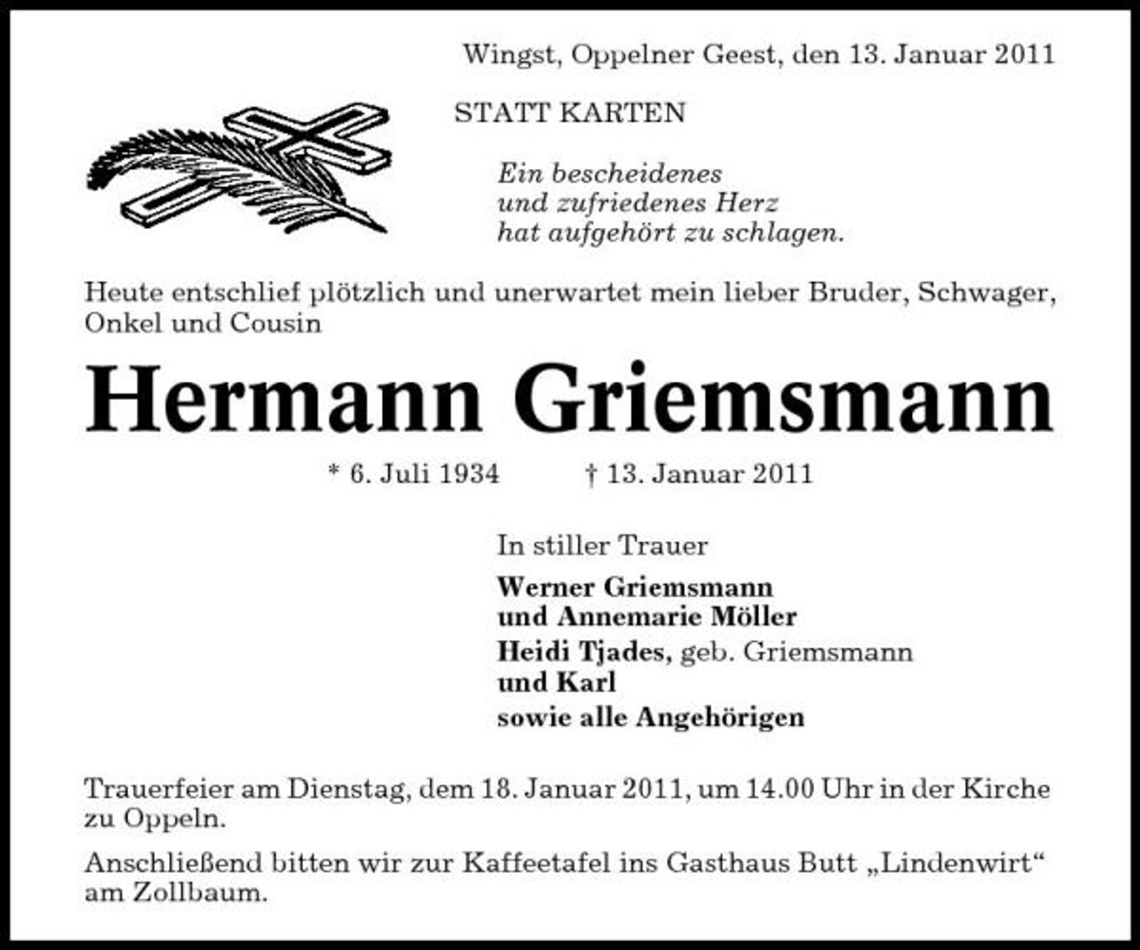 <p>Wingst, Oppelner Geest, den 13. Januar 2011 STATT KARTEN Ein bescheidenes und zufriedenes Herz hat aufgehört zu schlagen. Heute entschlief plötzlich und unerwartet mein lieber Bruder, Schwager, Onkel und Cousin</p><p>Hermann Griemsmann<br />* 6. Juli 1934 † 13. Januar 2011 In stiller Trauer Werner Griemsmann und Annemarie Möller Heidi Tjades, geb. Griemsmann und Karl sowie alle Angehörigen Trauerfeier am Dienstag, dem 18. Januar 2011, um 14.00 Uhr in der Kirche zu Oppeln. Anschließend bitten wir zur Kaffeetafel ins Gasthaus Butt „Lindenwirt“ am Zollbaum.</p>