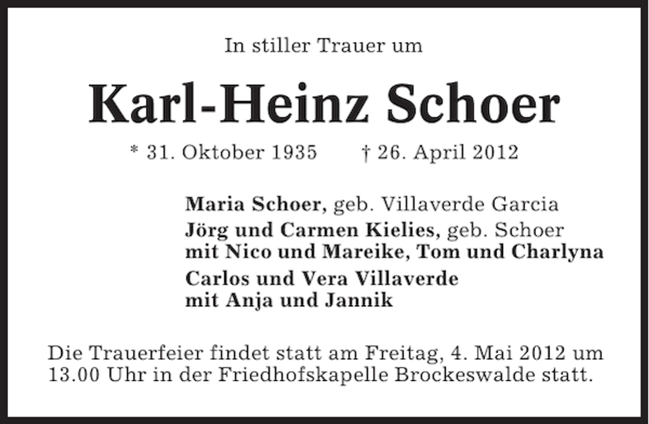 <p>In stiller Trauer um</p><p>Karl-Heinz Schoer<br />* 31. Oktober 1935</p><p>† 26. April 2012</p><p>Maria Schoer, geb. Villaverde Garcia<br />Jörg und Carmen Kielies, geb. Schoer<br />mit Nico und Mareike, Tom und Charlyna<br />Carlos und Vera Villaverde<br />mit Anja und Jannik<br />Die Trauerfeier findet statt am Freitag, 4. Mai 2012 um<br />13.00 Uhr in der Friedhofskapelle Brockeswalde statt.</p>