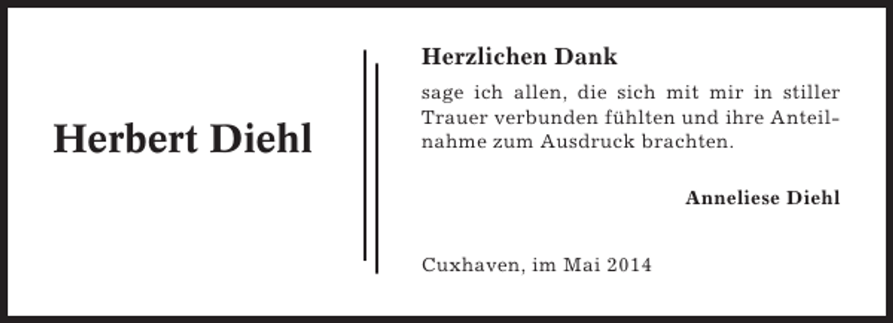 <p>Herzlichen Dank</p><p>Herbert Diehl</p><p>sage ich allen, die sich mit mir in stiller<br />Trauer verbunden fühlten und ihre Anteilnahme zum Ausdruck brachten.<br />Anneliese Diehl<br />Cuxhaven, im Mai 2014</p>