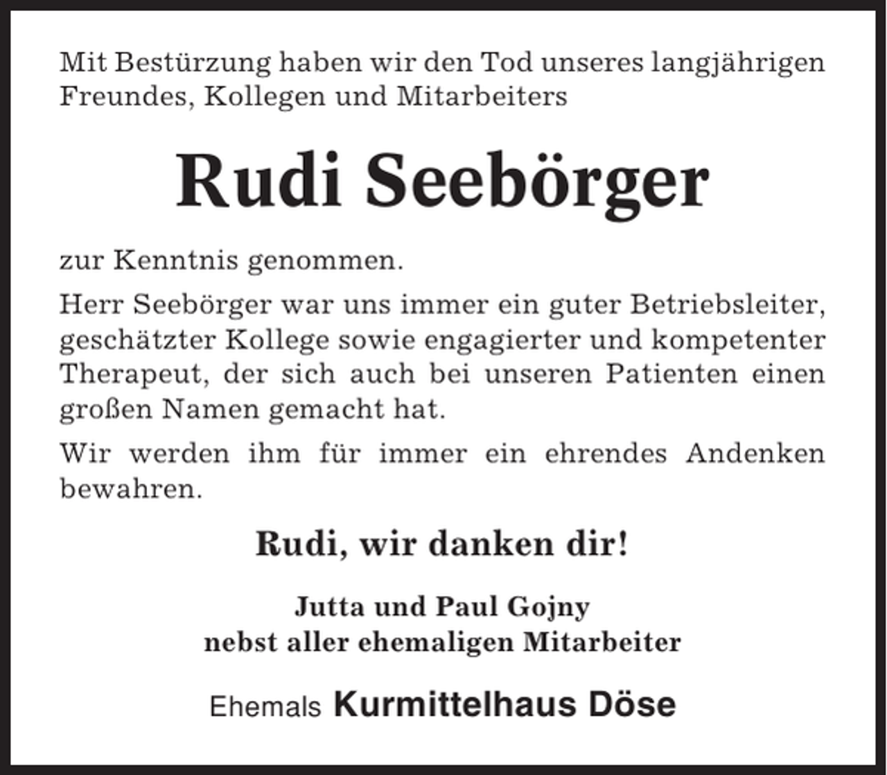 <p>Mit Bestürzung haben wir den Tod unseres langjährigen<br />Freundes, Kollegen und Mitarbeiters</p><p>Rudi Seebörger<br />zur Kenntnis genommen.<br />Herr Seebörger war uns immer ein guter Betriebsleiter,<br />geschätzter Kollege sowie engagierter und kompetenter<br />Therapeut, der sich auch bei unseren Patienten einen<br />großen Namen gemacht hat.<br />Wir werden ihm für immer ein ehrendes Andenken<br />bewahren.</p><p>Rudi, wir danken dir!<br />Jutta und Paul Gojny<br />nebst aller ehemaligen Mitarbeiter<br />Ehemals</p><p>Kurmittelhaus Döse</p>