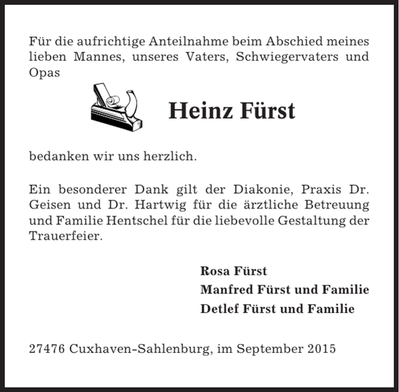 <p>Für die aufrichtige Anteilnahme beim Abschied meines<br />lieben Mannes, unseres Vaters, Schwiegervaters und<br />Opas</p><p>Heinz Fürst<br />bedanken wir uns herzlich.<br />Ein besonderer Dank gilt der Diakonie, Praxis Dr.<br />Geisen und Dr. Hartwig für die ärztliche Betreuung<br />und Familie Hentschel für die liebevolle Gestaltung der<br />Trauerfeier.<br />Rosa Fürst<br />Manfred Fürst und Familie<br />Detlef Fürst und Familie<br />27476 Cuxhaven-Sahlenburg, im September 2015</p>