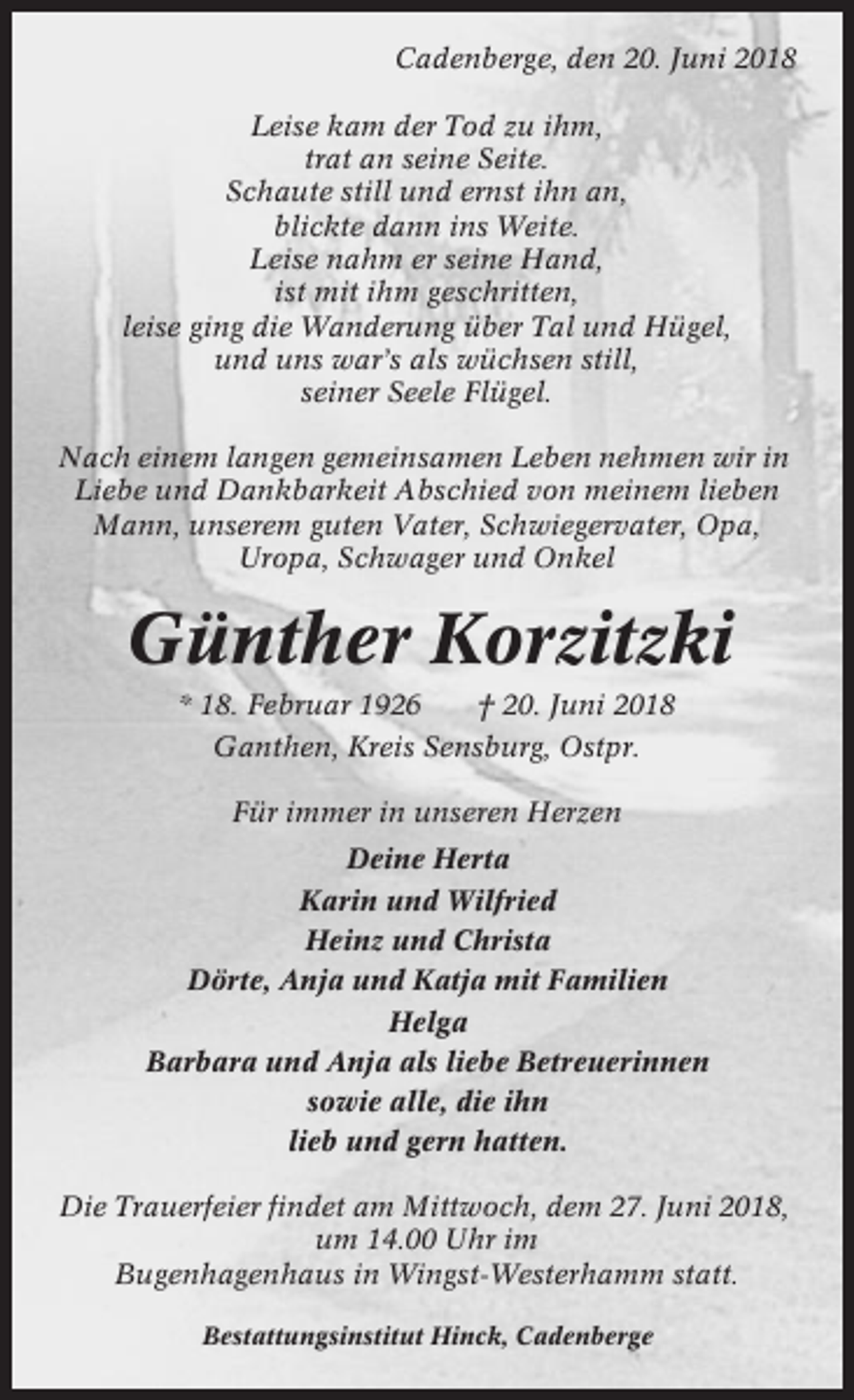 <p>Cadenberge, den 20. Juni 2018<br />Leise kam der Tod zu ihm,<br />trat an seine Seite.<br />Schaute still und ernst ihn an,<br />blickte dann ins Weite.<br />Leise nahm er seine Hand,<br />ist mit ihm geschritten,<br />leise ging die Wanderung über Tal und Hügel,<br />und uns war’s als wüchsen still,<br />seiner Seele Flügel.<br />Nach einem langen gemeinsamen Leben nehmen wir in<br />Liebe und Dankbarkeit Abschied von meinem lieben<br />Mann, unserem guten Vater, Schwiegervater, Opa,<br />Uropa, Schwager und Onkel</p><p>Günther Korzitzki<br />* 18. Februar 1926</p><p>† 20. Juni 2018</p><p>Ganthen, Kreis Sensburg, Ostpr.<br />Für immer in unseren Herzen<br />Deine Herta<br />Karin und Wilfried<br />Heinz und Christa<br />Dörte, Anja und Katja mit Familien<br />Helga<br />Barbara und Anja als liebe Betreuerinnen<br />sowie alle, die ihn<br />lieb und gern hatten.<br />Die Trauerfeier findet am Mittwoch, dem 27. Juni 2018,<br />um 14.00 Uhr im<br />Bugenhagenhaus in Wingst-Westerhamm statt.<br />Bestattungsinstitut Hinck, Cadenberge</p>