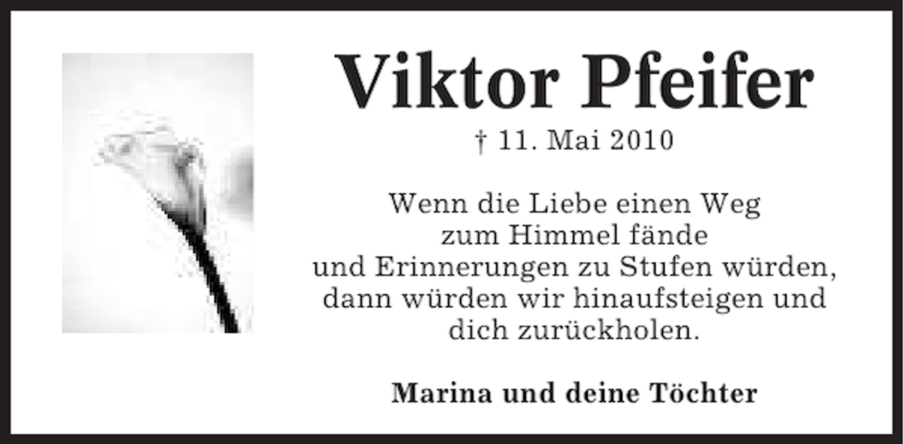 <p>Viktor Pfeifer<br />† 11. Mai 2010<br />Wenn die Liebe einen Weg<br />zum Himmel fände<br />und Erinnerungen zu Stufen würden,<br />dann würden wir hinaufsteigen und<br />dich zurückholen.<br />Marina und deine Töchter</p>