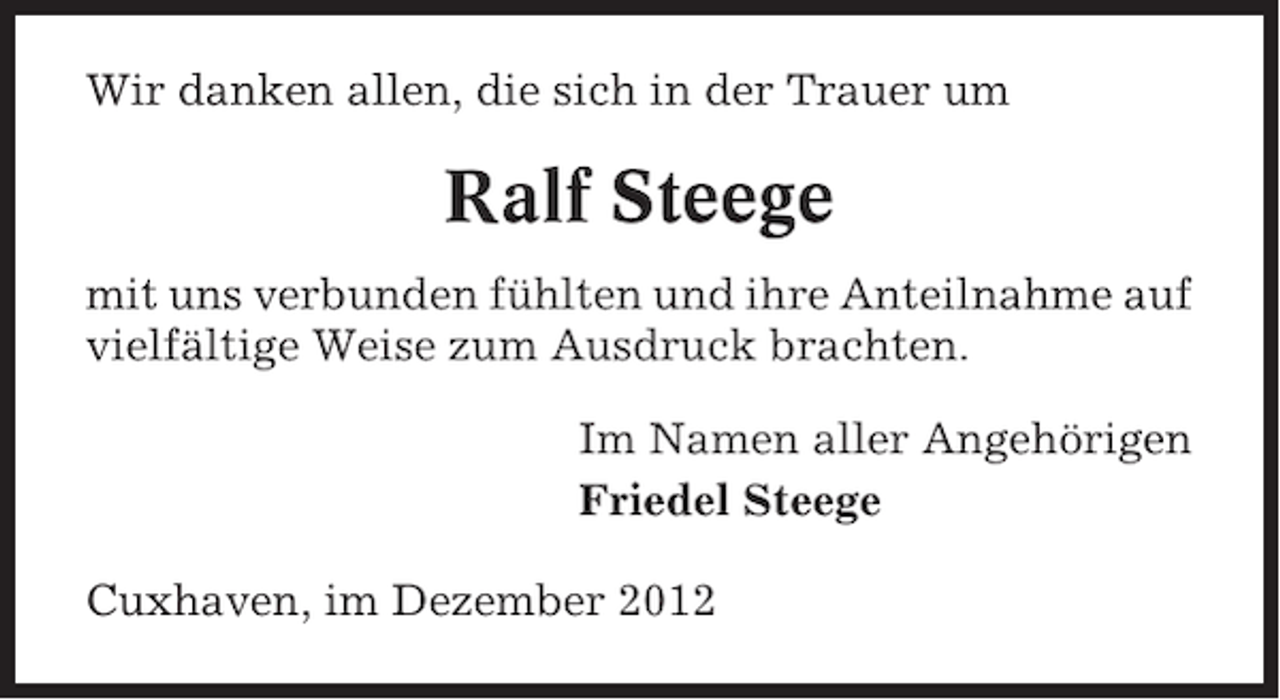 <p>Wir danken allen, die sich in der Trauer um</p><p>Ralf Steege<br />mit uns verbunden fühlten und ihre Anteilnahme auf<br />vielfältige Weise zum Ausdruck brachten.<br />Im Namen aller Angehörigen<br />Friedel Steege<br />Cuxhaven, im Dezember 2012</p>
