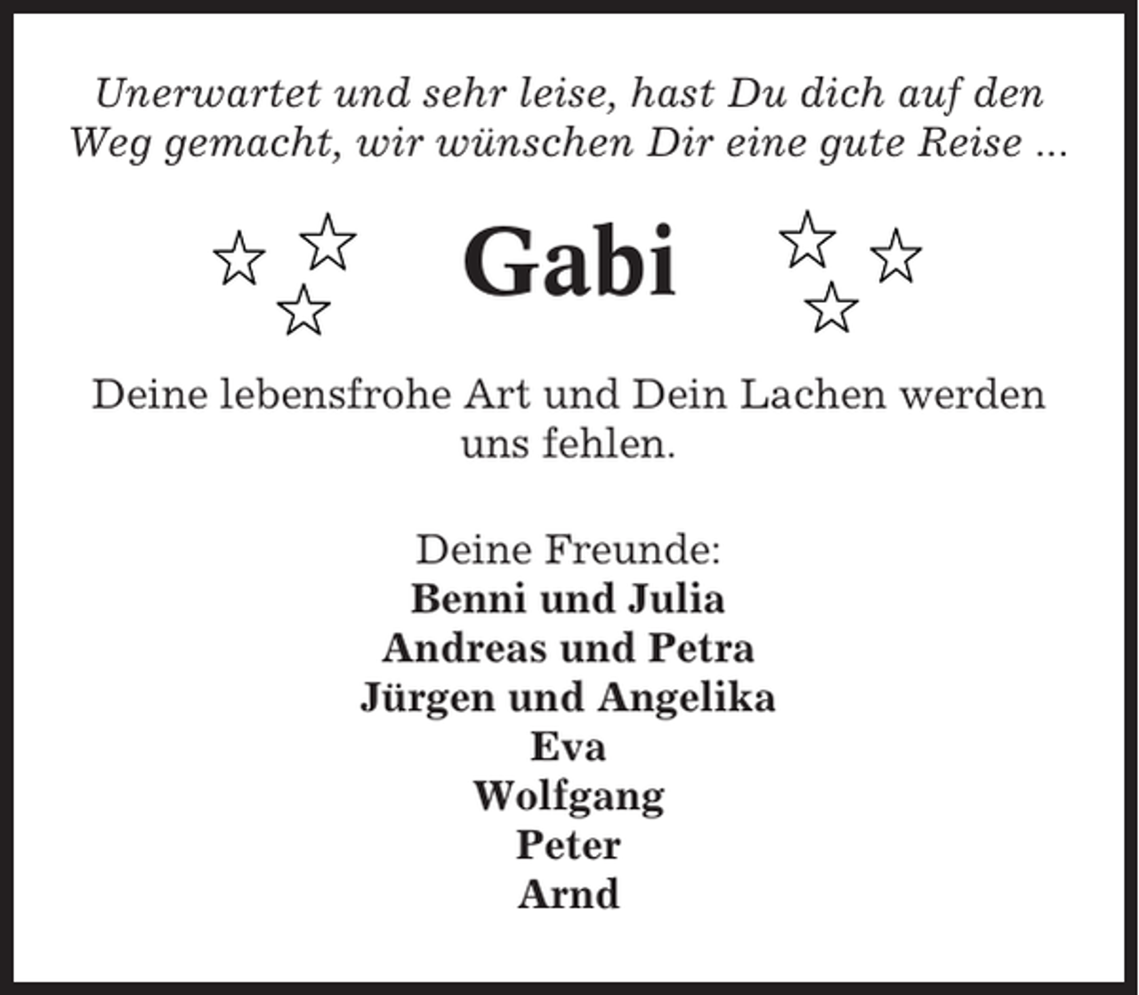 <p>Unerwartet und sehr leise, hast Du dich auf den<br />Weg gemacht, wir wünschen Dir eine gute Reise ...</p><p>Gabi<br />Deine lebensfrohe Art und Dein Lachen werden<br />uns fehlen.<br />Deine Freunde:<br />Benni und Julia<br />Andreas und Petra<br />Jürgen und Angelika<br />Eva<br />Wolfgang<br />Peter<br />Arnd</p>