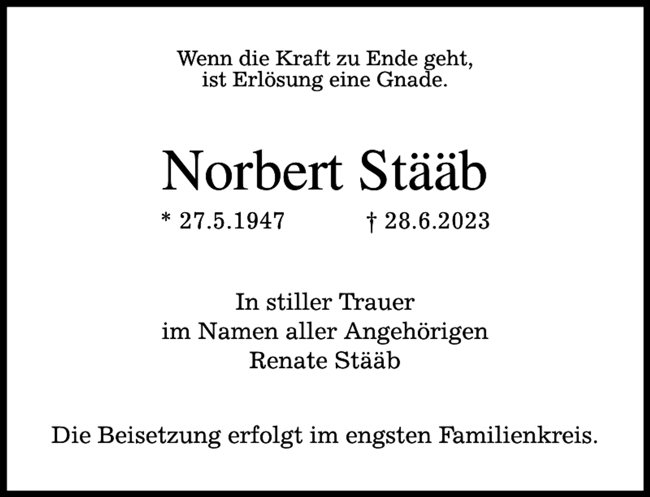 <p>Wenn die Kraft zu Ende geht,<br />ist Erlösung eine Gnade.</p><p>Norbert Stääb</p><p>* 27.5.1947</p><p>† 28.6.2023</p><p>In stiller Trauer<br />im Namen aller Angehörigen<br />Renate Stääb<br />Die Beisetzung erfolgt im engsten Familienkreis.</p>