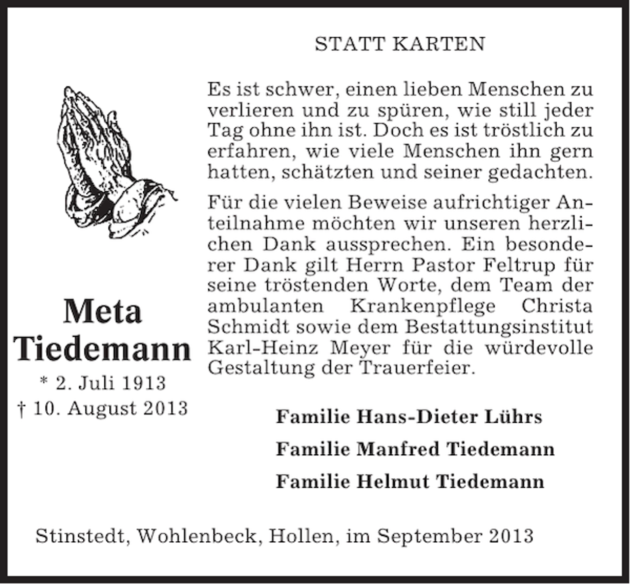 <p>STATT KARTEN</p><p>Meta<br />Tiedemann<br />* 2. Juli 1913<br />† 10. August 2013</p><p>Es ist schwer, einen lieben Menschen zu<br />verlieren und zu spüren, wie still jeder<br />Tag ohne ihn ist. Doch es ist tröstlich zu<br />erfahren, wie viele Menschen ihn gern<br />hatten, schätzten und seiner gedachten.<br />Für die vielen Beweise aufrichtiger Anteilnahme möchten wir unseren herzlichen Dank aussprechen. Ein besonderer Dank gilt Herrn Pastor Feltrup für<br />seine tröstenden Worte, dem Team der<br />ambulanten Krankenpflege Christa<br />Schmidt sowie dem Bestattungsinstitut<br />Karl-Heinz Meyer für die würdevolle<br />Gestaltung der Trauerfeier.<br />Familie Hans-Dieter Lührs<br />Familie Manfred Tiedemann<br />Familie Helmut Tiedemann</p><p>Stinstedt, Wohlenbeck, Hollen, im September 2013</p>