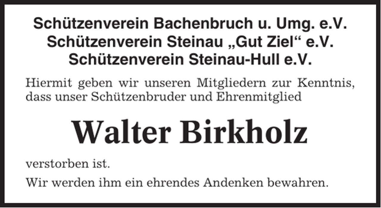 <p>Schützenverein Bachenbruch u. Umg. e.V.<br />Schützenverein Steinau „Gut Ziel“ e.V.<br />Schützenverein Steinau-Hull e.V.<br />Hiermit geben wir unseren Mitgliedern zur Kenntnis,<br />dass unser Schützenbruder und Ehrenmitglied</p><p>Walter Birkholz<br />verstorben ist.<br />Wir werden ihm ein ehrendes Andenken bewahren.</p>