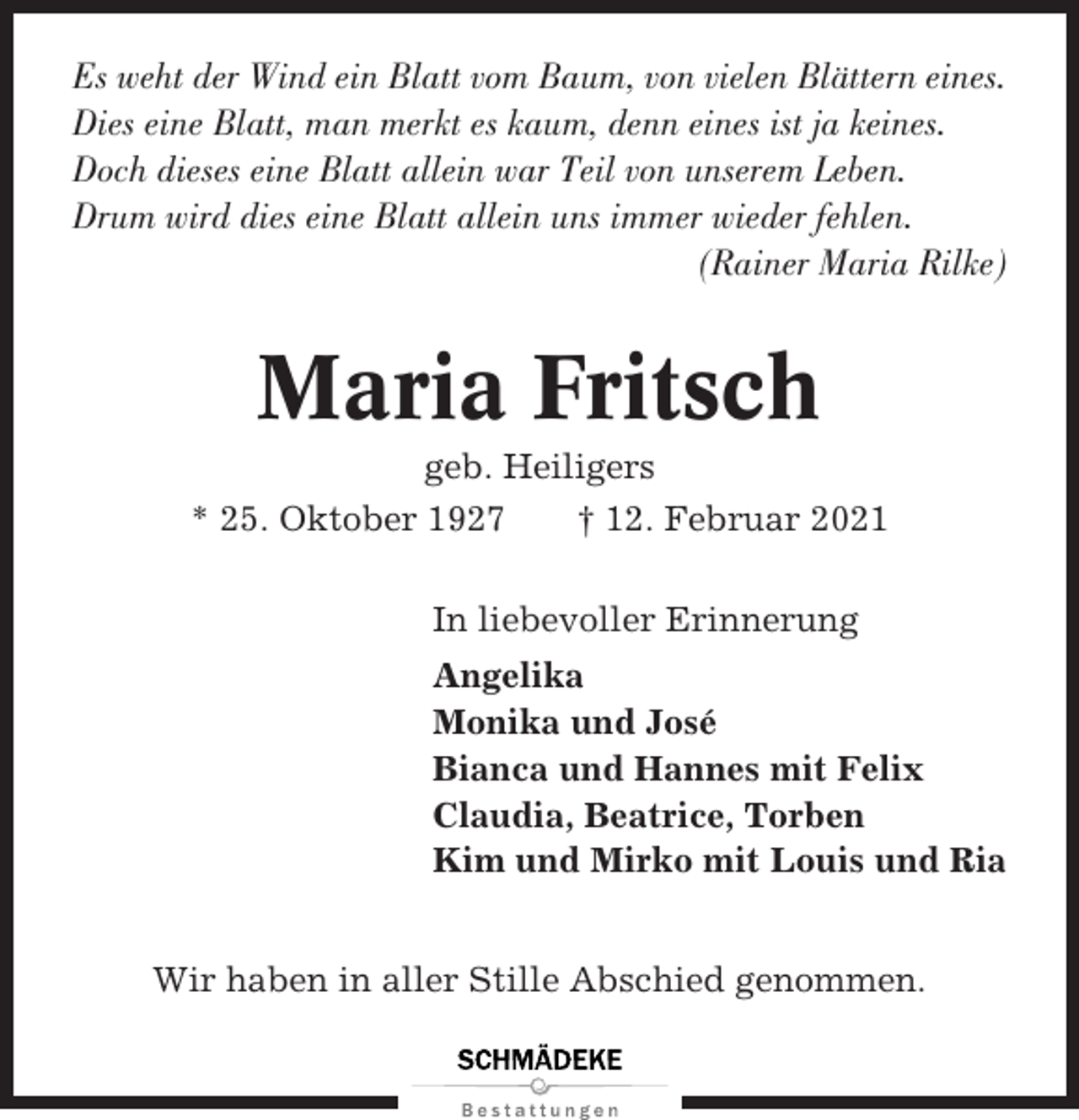 <p>Es weht der Wind ein Blatt vom Baum, von vielen Blättern eines.<br />Dies eine Blatt, man merkt es kaum, denn eines ist ja keines.<br />Doch dieses eine Blatt allein war Teil von unserem Leben.<br />Drum wird dies eine Blatt allein uns immer wieder fehlen.<br />(Rainer Maria Rilke)</p><p>Maria Fritsch<br />geb. Heiligers<br />* 25. Oktober 1927<br />† 12. Februar 2021<br />In liebevoller Erinnerung<br />Angelika<br />Monika und José<br />Bianca und Hannes mit Felix<br />Claudia, Beatrice, Torben<br />Kim und Mirko mit Louis und Ria<br />Wir haben in aller Stille Abschied genommen.</p>