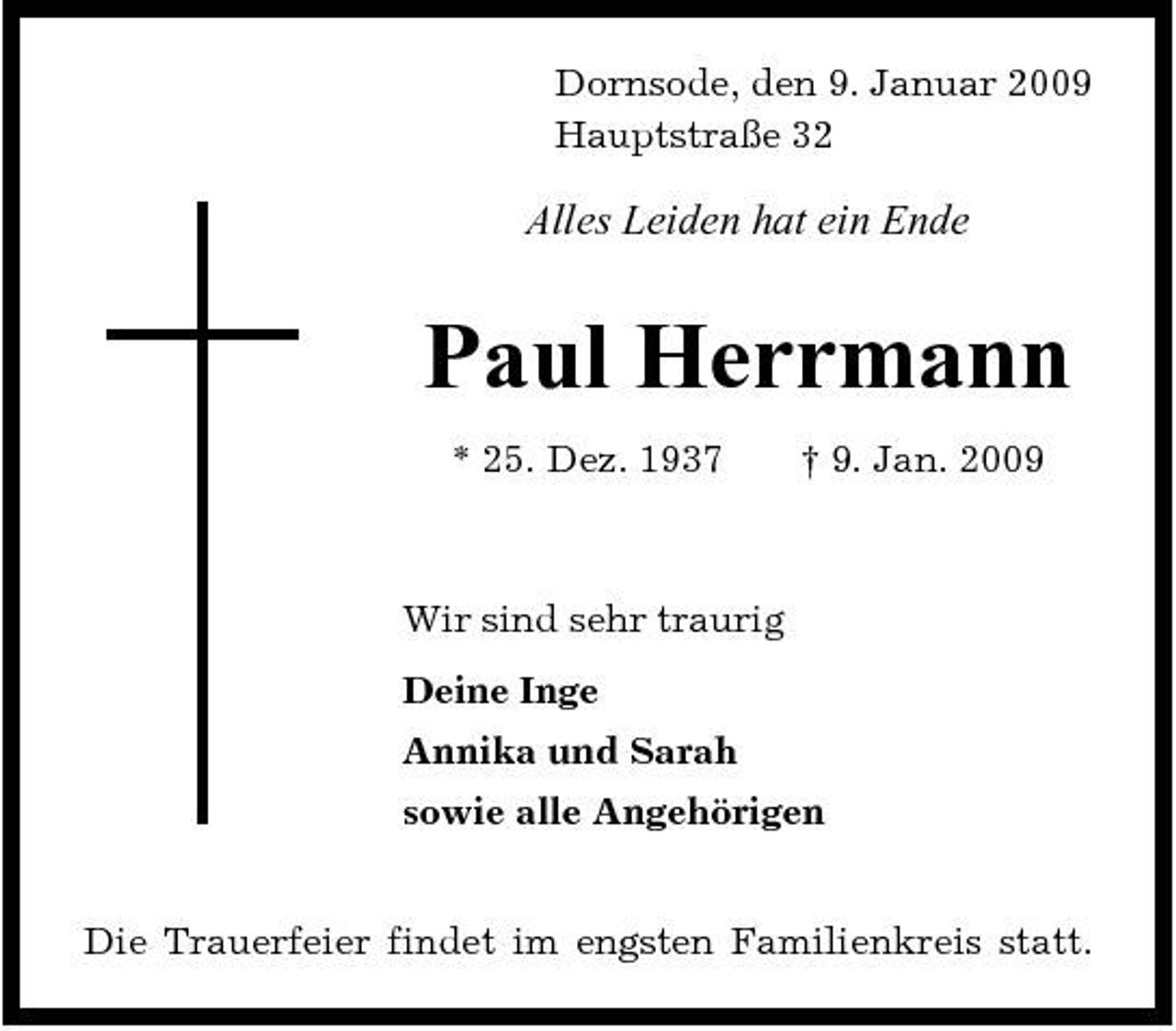 <p>Dornsode, den 9. Januar 2009 Hauptstraße 32</p><p>Alles Leiden hat ein Ende</p><p>Paul Herrmann<br />* 25. Dez. 1937 † 9. Jan. 2009 Wir sind sehr traurig Deine Inge Annika und Sarah sowie alle Angehörigen Die Trauerfeier findet im engsten Familienkreis statt.</p>